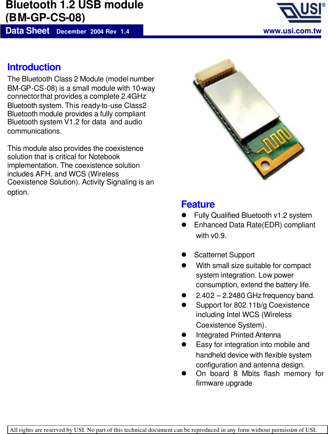   All rights are reserved by USI. No part of this technical document can be reproduced in any form without permission of USI.    Data Sheet   December  2004 Rev  1.4 Bluetooth 1.2 USB module (BM-GP-CS-08) Introduction  The Bluetooth Class 2 Module (model number BM-GP-CS-08) is a small module with 10-way connector that provides a complete 2.4GHz Bluetooth system. This ready-to-use Class2 Bluetooth module provides a fully compliant Bluetooth system V1.2 for data  and audio communications.   This module also provides the coexistence solution that is critical for Notebook implementation. The coexistence solution includes AFH, and WCS (Wireless Coexistence Solution). Activity Signaling is an option.   www.usi.com.tw Feature l Fully Qualified Bluetooth v1.2 system l Enhanced Data Rate(EDR) compliant with v0.9. l Scatternet Support l  With small size suitable for compact system integration. Low power consumption, extend the battery life. l  2.40 2 – 2.2480 GHz frequency band. l Support for 802.11b/g Coexistence including Intel WCS (Wireless Coexistence System). l Integrated Printed Antenna l Easy for integration into mobile and handheld device with flexible system configuration and antenna design. l On board 8 Mbits flash memory for firmware upgrade 