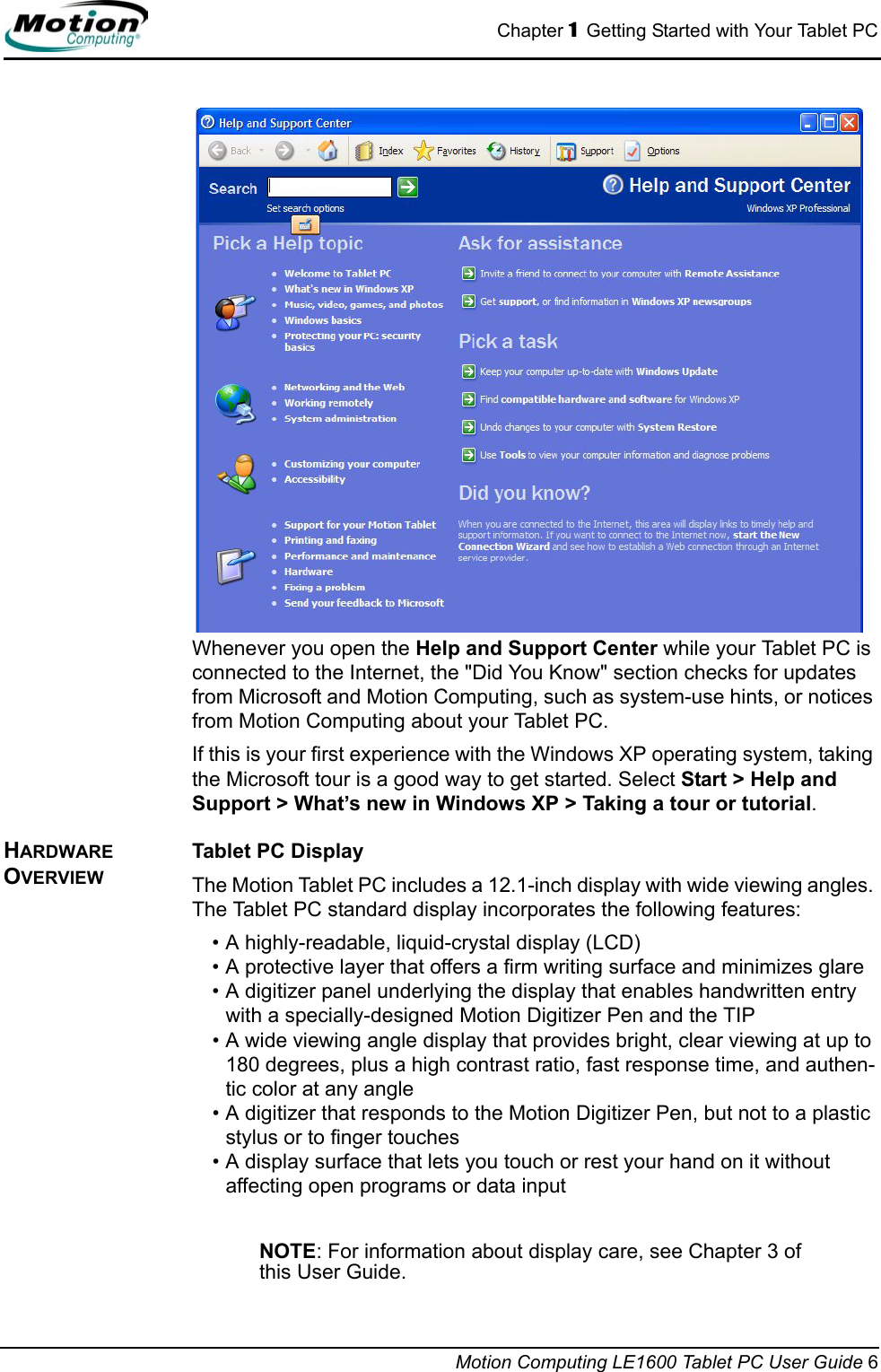 Chapter 1  Getting Started with Your Tablet PCMotion Computing LE1600 Tablet PC User Guide 6Whenever you open the Help and Support Center while your Tablet PC is connected to the Internet, the &quot;Did You Know&quot; section checks for updates from Microsoft and Motion Computing, such as system-use hints, or notices from Motion Computing about your Tablet PC.If this is your first experience with the Windows XP operating system, taking the Microsoft tour is a good way to get started. Select Start &gt; Help and Support &gt; What’s new in Windows XP &gt; Taking a tour or tutorial.HARDWARE OVERVIEWTablet PC DisplayThe Motion Tablet PC includes a 12.1-inch display with wide viewing angles. The Tablet PC standard display incorporates the following features:• A highly-readable, liquid-crystal display (LCD)• A protective layer that offers a firm writing surface and minimizes glare• A digitizer panel underlying the display that enables handwritten entry with a specially-designed Motion Digitizer Pen and the TIP• A wide viewing angle display that provides bright, clear viewing at up to 180 degrees, plus a high contrast ratio, fast response time, and authen-tic color at any angle• A digitizer that responds to the Motion Digitizer Pen, but not to a plastic stylus or to finger touches• A display surface that lets you touch or rest your hand on it without affecting open programs or data inputNOTE: For information about display care, see Chapter 3 of this User Guide.