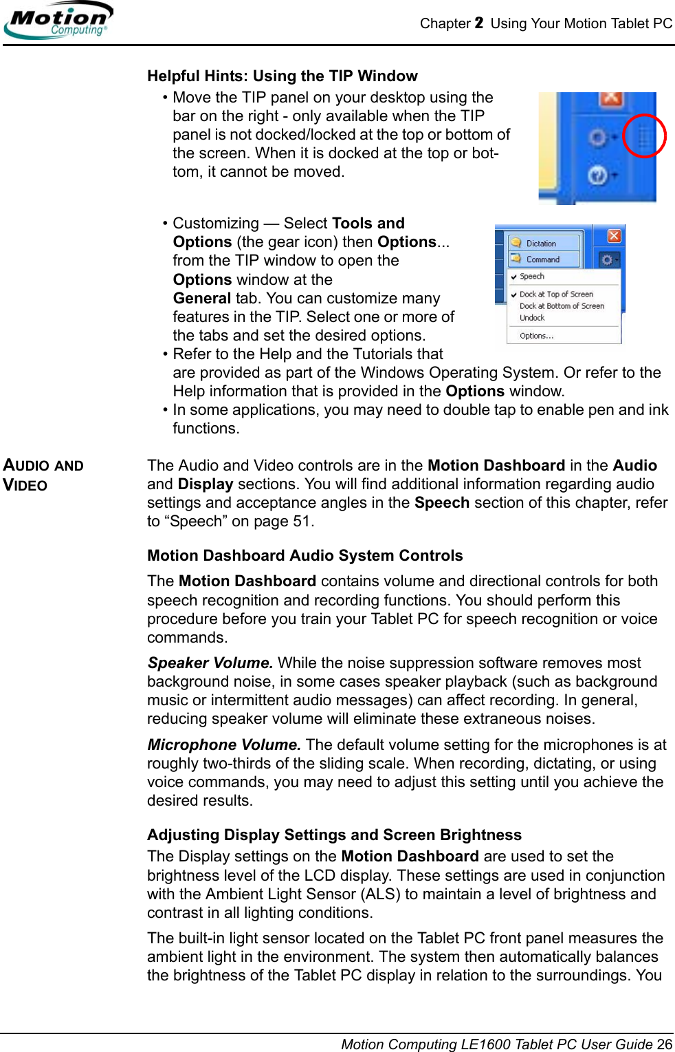 Chapter 2  Using Your Motion Tablet PCMotion Computing LE1600 Tablet PC User Guide 26Helpful Hints: Using the TIP Window• Move the TIP panel on your desktop using the bar on the right - only available when the TIP panel is not docked/locked at the top or bottom of the screen. When it is docked at the top or bot-tom, it cannot be moved.• Customizing — Select Tools and Options (the gear icon) then Options... from the TIP window to open the Options window at the General tab. You can customize many features in the TIP. Select one or more of the tabs and set the desired options.• Refer to the Help and the Tutorials that are provided as part of the Windows Operating System. Or refer to the Help information that is provided in the Options window. • In some applications, you may need to double tap to enable pen and ink functions.AUDIO AND VIDEOThe Audio and Video controls are in the Motion Dashboard in the Audio and Display sections. You will find additional information regarding audio settings and acceptance angles in the Speech section of this chapter, refer to “Speech” on page 51.Motion Dashboard Audio System ControlsThe Motion Dashboard contains volume and directional controls for both speech recognition and recording functions. You should perform this procedure before you train your Tablet PC for speech recognition or voice commands.Speaker Volume. While the noise suppression software removes most background noise, in some cases speaker playback (such as background music or intermittent audio messages) can affect recording. In general, reducing speaker volume will eliminate these extraneous noises.Microphone Volume. The default volume setting for the microphones is at roughly two-thirds of the sliding scale. When recording, dictating, or using voice commands, you may need to adjust this setting until you achieve the desired results.Adjusting Display Settings and Screen BrightnessThe Display settings on the Motion Dashboard are used to set the brightness level of the LCD display. These settings are used in conjunction with the Ambient Light Sensor (ALS) to maintain a level of brightness and contrast in all lighting conditions. The built-in light sensor located on the Tablet PC front panel measures the ambient light in the environment. The system then automatically balances the brightness of the Tablet PC display in relation to the surroundings. You 