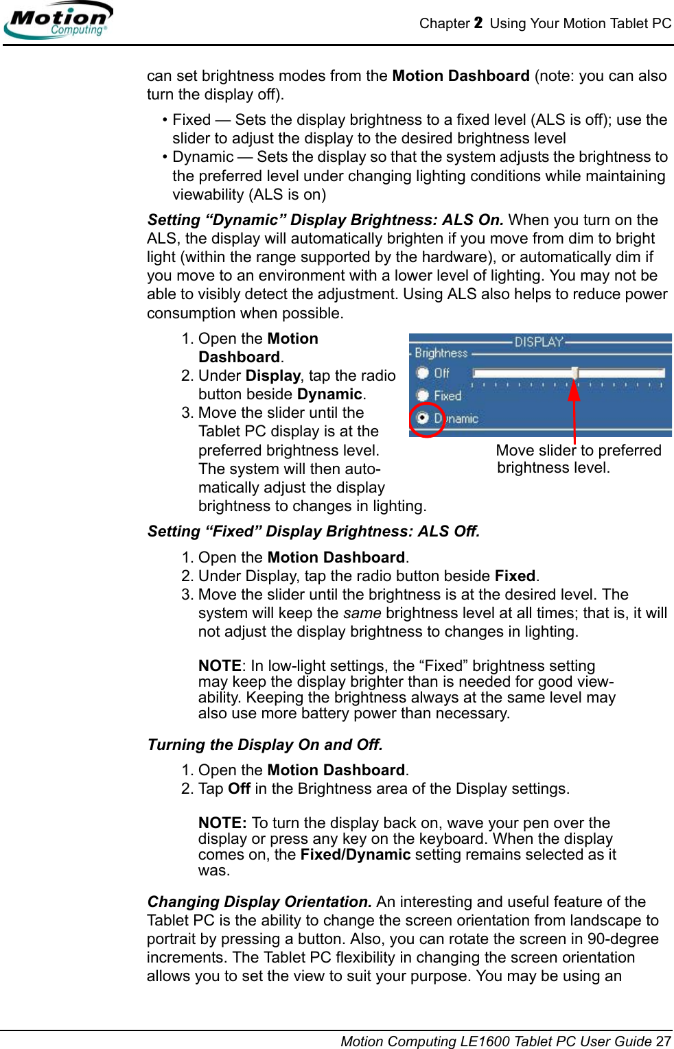 Chapter 2  Using Your Motion Tablet PCMotion Computing LE1600 Tablet PC User Guide 27can set brightness modes from the Motion Dashboard (note: you can also turn the display off).• Fixed — Sets the display brightness to a fixed level (ALS is off); use the slider to adjust the display to the desired brightness level• Dynamic — Sets the display so that the system adjusts the brightness to the preferred level under changing lighting conditions while maintaining viewability (ALS is on)Setting “Dynamic” Display Brightness: ALS On. When you turn on the ALS, the display will automatically brighten if you move from dim to bright light (within the range supported by the hardware), or automatically dim if you move to an environment with a lower level of lighting. You may not be able to visibly detect the adjustment. Using ALS also helps to reduce power consumption when possible. 1. Open the Motion Dashboard.2. Under Display, tap the radio button beside Dynamic.3. Move the slider until the Tablet PC display is at the preferred brightness level. The system will then auto-matically adjust the display brightness to changes in lighting.Setting “Fixed” Display Brightness: ALS Off. 1. Open the Motion Dashboard.2. Under Display, tap the radio button beside Fixed.3. Move the slider until the brightness is at the desired level. The system will keep the same brightness level at all times; that is, it will not adjust the display brightness to changes in lighting. NOTE: In low-light settings, the “Fixed” brightness setting may keep the display brighter than is needed for good view-ability. Keeping the brightness always at the same level may also use more battery power than necessary.Turning the Display On and Off. 1. Open the Motion Dashboard.2. Tap Off in the Brightness area of the Display settings.NOTE: To turn the display back on, wave your pen over the display or press any key on the keyboard. When the display comes on, the Fixed/Dynamic setting remains selected as it was.Changing Display Orientation. An interesting and useful feature of the Tablet PC is the ability to change the screen orientation from landscape to portrait by pressing a button. Also, you can rotate the screen in 90-degree increments. The Tablet PC flexibility in changing the screen orientation allows you to set the view to suit your purpose. You may be using an Move slider to preferred brightness level.