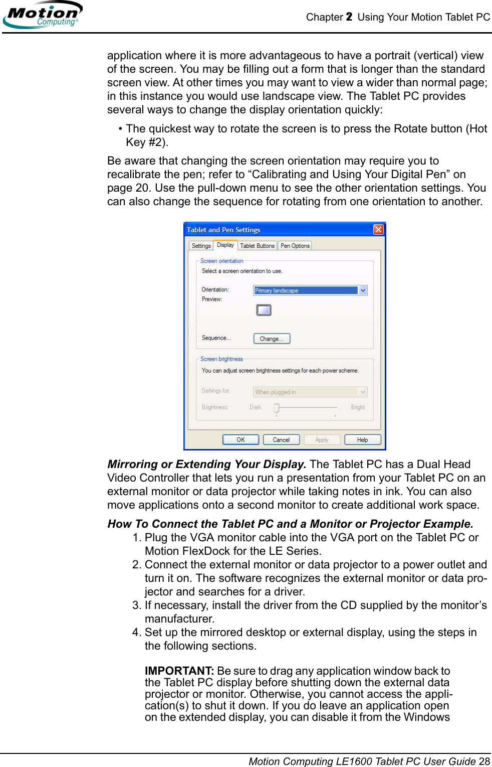 Chapter 2  Using Your Motion Tablet PCMotion Computing LE1600 Tablet PC User Guide 28application where it is more advantageous to have a portrait (vertical) view of the screen. You may be filling out a form that is longer than the standard screen view. At other times you may want to view a wider than normal page; in this instance you would use landscape view. The Tablet PC provides several ways to change the display orientation quickly:• The quickest way to rotate the screen is to press the Rotate button (Hot Key #2). Be aware that changing the screen orientation may require you to recalibrate the pen; refer to “Calibrating and Using Your Digital Pen” on page 20. Use the pull-down menu to see the other orientation settings. You can also change the sequence for rotating from one orientation to another. Mirroring or Extending Your Display. The Tablet PC has a Dual Head Video Controller that lets you run a presentation from your Tablet PC on an external monitor or data projector while taking notes in ink. You can also move applications onto a second monitor to create additional work space.How To Connect the Tablet PC and a Monitor or Projector Example. 1. Plug the VGA monitor cable into the VGA port on the Tablet PC or Motion FlexDock for the LE Series. 2. Connect the external monitor or data projector to a power outlet and turn it on. The software recognizes the external monitor or data pro-jector and searches for a driver. 3. If necessary, install the driver from the CD supplied by the monitor’s manufacturer.4. Set up the mirrored desktop or external display, using the steps in the following sections. IMPORTANT: Be sure to drag any application window back to the Tablet PC display before shutting down the external data projector or monitor. Otherwise, you cannot access the appli-cation(s) to shut it down. If you do leave an application open on the extended display, you can disable it from the Windows 