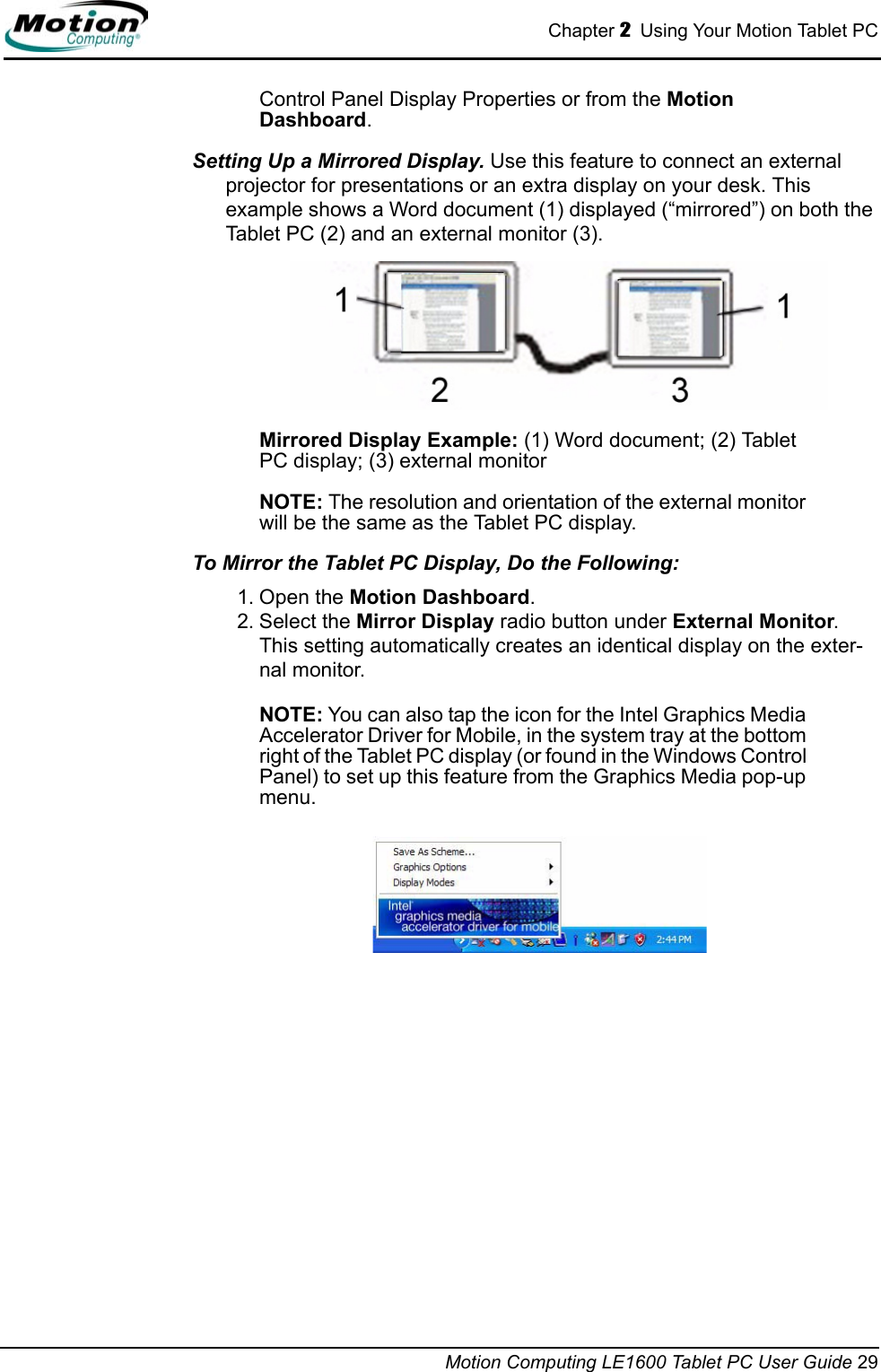 Chapter 2  Using Your Motion Tablet PCMotion Computing LE1600 Tablet PC User Guide 29Control Panel Display Properties or from the Motion Dashboard.Setting Up a Mirrored Display. Use this feature to connect an external projector for presentations or an extra display on your desk. This example shows a Word document (1) displayed (“mirrored”) on both the Tablet PC (2) and an external monitor (3).Mirrored Display Example: (1) Word document; (2) Tablet PC display; (3) external monitorNOTE: The resolution and orientation of the external monitor will be the same as the Tablet PC display.To Mirror the Tablet PC Display, Do the Following:  1. Open the Motion Dashboard.2. Select the Mirror Display radio button under External Monitor. This setting automatically creates an identical display on the exter-nal monitor.NOTE: You can also tap the icon for the Intel Graphics Media Accelerator Driver for Mobile, in the system tray at the bottom right of the Tablet PC display (or found in the Windows Control Panel) to set up this feature from the Graphics Media pop-up menu.