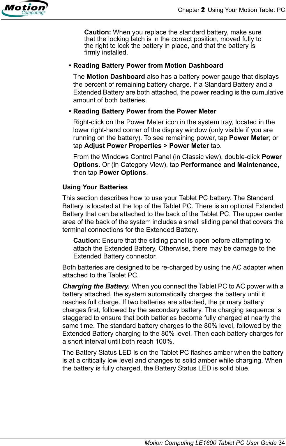Chapter 2  Using Your Motion Tablet PCMotion Computing LE1600 Tablet PC User Guide 34Caution: When you replace the standard battery, make sure that the locking latch is in the correct position, moved fully to the right to lock the battery in place, and that the battery is firmly installed.• Reading Battery Power from Motion DashboardThe Motion Dashboard also has a battery power gauge that displays the percent of remaining battery charge. If a Standard Battery and a Extended Battery are both attached, the power reading is the cumulative amount of both batteries.• Reading Battery Power from the Power MeterRight-click on the Power Meter icon in the system tray, located in the lower right-hand corner of the display window (only visible if you are running on the battery). To see remaining power, tap Power Meter; or tap Adjust Power Properties &gt; Power Meter tab.From the Windows Control Panel (in Classic view), double-click Power Options. Or (in Category View), tap Performance and Maintenance, then tap Power Options.Using Your BatteriesThis section describes how to use your Tablet PC battery. The Standard Battery is located at the top of the Tablet PC. There is an optional Extended Battery that can be attached to the back of the Tablet PC. The upper center area of the back of the system includes a small sliding panel that covers the terminal connections for the Extended Battery. Caution: Ensure that the sliding panel is open before attempting to attach the Extended Battery. Otherwise, there may be damage to the Extended Battery connector.Both batteries are designed to be re-charged by using the AC adapter when attached to the Tablet PC.Charging the Battery. When you connect the Tablet PC to AC power with a battery attached, the system automatically charges the battery until it reaches full charge. If two batteries are attached, the primary battery charges first, followed by the secondary battery. The charging sequence is staggered to ensure that both batteries become fully charged at nearly the same time. The standard battery charges to the 80% level, followed by the Extended Battery charging to the 80% level. Then each battery charges for a short interval until both reach 100%. The Battery Status LED is on the Tablet PC flashes amber when the battery is at a critically low level and changes to solid amber while charging. When the battery is fully charged, the Battery Status LED is solid blue.