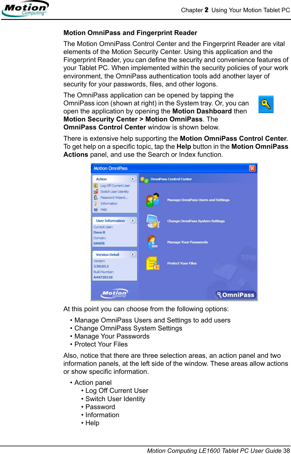 Chapter 2  Using Your Motion Tablet PCMotion Computing LE1600 Tablet PC User Guide 38Motion OmniPass and Fingerprint ReaderThe Motion OmniPass Control Center and the Fingerprint Reader are vital elements of the Motion Security Center. Using this application and the Fingerprint Reader, you can define the security and convenience features of your Tablet PC. When implemented within the security policies of your work environment, the OmniPass authentication tools add another layer of security for your passwords, files, and other logons. The OmniPass application can be opened by tapping the OmniPass icon (shown at right) in the System tray. Or, you can open the application by opening the Motion Dashboard then Motion Security Center &gt; Motion OmniPass. The OmniPass Control Center window is shown below.There is extensive help supporting the Motion OmniPass Control Center. To get help on a specific topic, tap the Help button in the Motion OmniPass Actions panel, and use the Search or Index function.At this point you can choose from the following options:• Manage OmniPass Users and Settings to add users• Change OmniPass System Settings• Manage Your Passwords• Protect Your FilesAlso, notice that there are three selection areas, an action panel and two information panels, at the left side of the window. These areas allow actions or show specific information.• Action panel• Log Off Current User• Switch User Identity• Password • Information• Help 