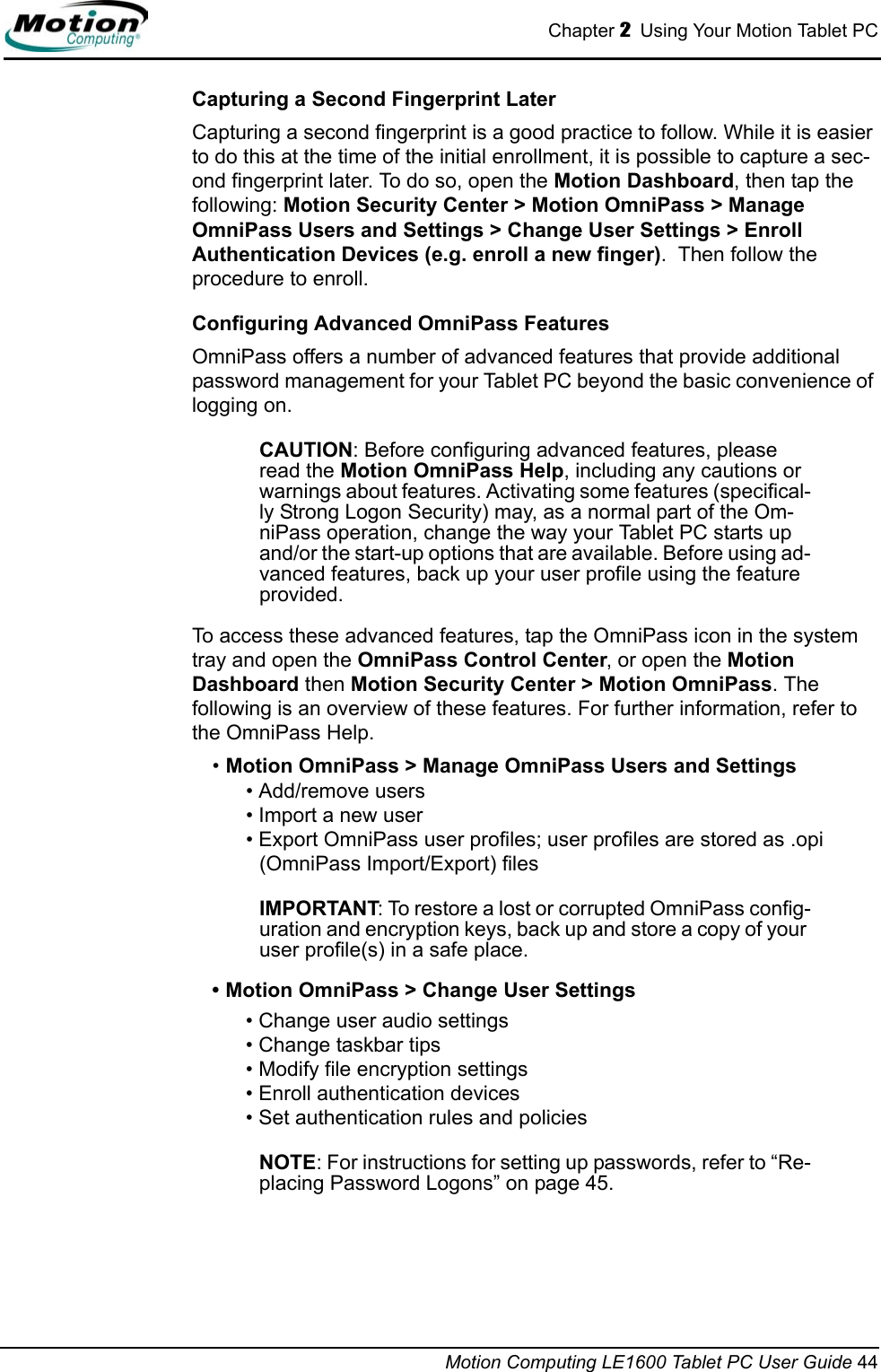Chapter 2  Using Your Motion Tablet PCMotion Computing LE1600 Tablet PC User Guide 44Capturing a Second Fingerprint LaterCapturing a second fingerprint is a good practice to follow. While it is easier to do this at the time of the initial enrollment, it is possible to capture a sec-ond fingerprint later. To do so, open the Motion Dashboard, then tap the following: Motion Security Center &gt; Motion OmniPass &gt; Manage OmniPass Users and Settings &gt; Change User Settings &gt; Enroll Authentication Devices (e.g. enroll a new finger).  Then follow the procedure to enroll.Configuring Advanced OmniPass FeaturesOmniPass offers a number of advanced features that provide additional password management for your Tablet PC beyond the basic convenience of logging on. CAUTION: Before configuring advanced features, please read the Motion OmniPass Help, including any cautions or warnings about features. Activating some features (specifical-ly Strong Logon Security) may, as a normal part of the Om-niPass operation, change the way your Tablet PC starts up and/or the start-up options that are available. Before using ad-vanced features, back up your user profile using the feature provided.To access these advanced features, tap the OmniPass icon in the system tray and open the OmniPass Control Center, or open the Motion Dashboard then Motion Security Center &gt; Motion OmniPass. The following is an overview of these features. For further information, refer to the OmniPass Help.•Motion OmniPass &gt; Manage OmniPass Users and Settings• Add/remove users• Import a new user• Export OmniPass user profiles; user profiles are stored as .opi (OmniPass Import/Export) filesIMPORTANT: To restore a lost or corrupted OmniPass config-uration and encryption keys, back up and store a copy of your user profile(s) in a safe place.• Motion OmniPass &gt; Change User Settings• Change user audio settings• Change taskbar tips• Modify file encryption settings• Enroll authentication devices• Set authentication rules and policiesNOTE: For instructions for setting up passwords, refer to “Re-placing Password Logons” on page 45.