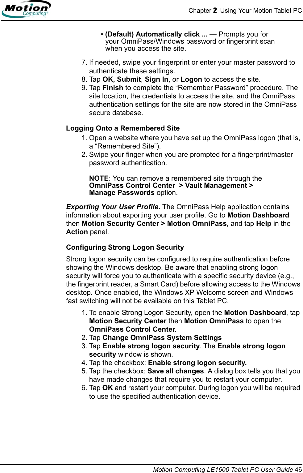 Chapter 2  Using Your Motion Tablet PCMotion Computing LE1600 Tablet PC User Guide 46• (Default) Automatically click ... — Prompts you for your OmniPass/Windows password or fingerprint scan when you access the site.7. If needed, swipe your fingerprint or enter your master password to authenticate these settings.8. Tap OK, Submit, Sign In, or Logon to access the site.9. Tap Finish to complete the “Remember Password” procedure. The site location, the credentials to access the site, and the OmniPass authentication settings for the site are now stored in the OmniPass secure database.Logging Onto a Remembered Site1. Open a website where you have set up the OmniPass logon (that is, a “Remembered Site”).2. Swipe your finger when you are prompted for a fingerprint/master password authentication.NOTE: You can remove a remembered site through the OmniPass Control Center  &gt; Vault Management &gt;Manage Passwords option.Exporting Your User Profile. The OmniPass Help application contains information about exporting your user profile. Go to Motion Dashboard then Motion Security Center &gt; Motion OmniPass, and tap Help in the Action panel.Configuring Strong Logon SecurityStrong logon security can be configured to require authentication before showing the Windows desktop. Be aware that enabling strong logon security will force you to authenticate with a specific security device (e.g., the fingerprint reader, a Smart Card) before allowing access to the Windows desktop. Once enabled, the Windows XP Welcome screen and Windows fast switching will not be available on this Tablet PC. 1. To enable Strong Logon Security, open the Motion Dashboard, tap Motion Security Center then Motion OmniPass to open the OmniPass Control Center. 2. Tap Change OmniPass System Settings3. Tap Enable strong logon security. The Enable strong logon security window is shown.4. Tap the checkbox: Enable strong logon security. 5. Tap the checkbox: Save all changes. A dialog box tells you that you have made changes that require you to restart your computer. 6. Tap OK and restart your computer. During logon you will be required to use the specified authentication device.