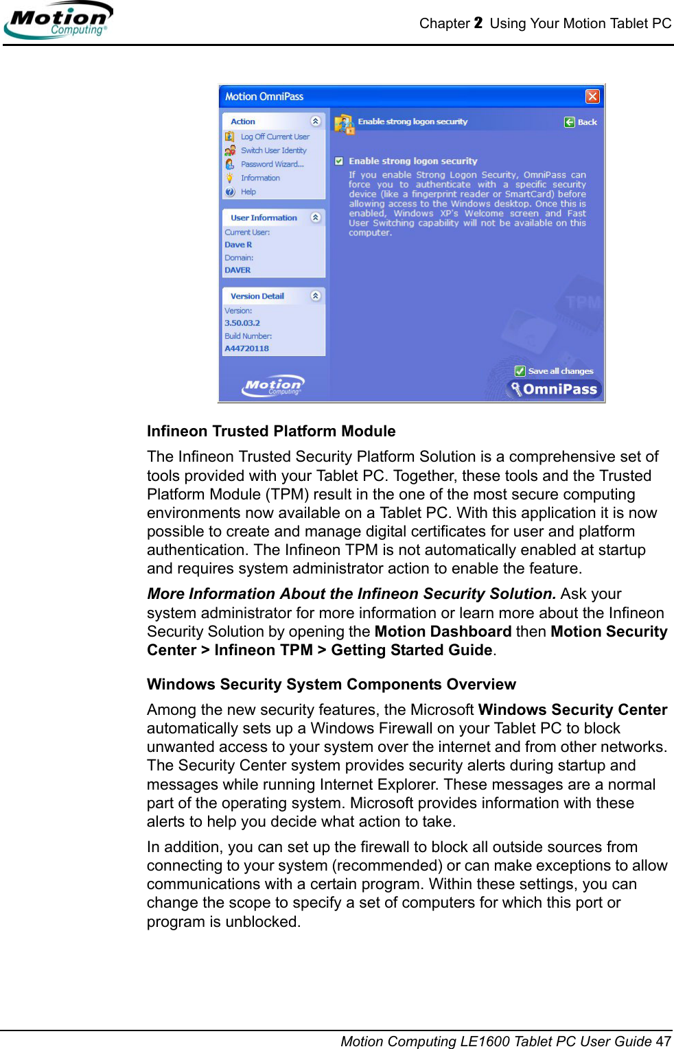 Chapter 2  Using Your Motion Tablet PCMotion Computing LE1600 Tablet PC User Guide 47Infineon Trusted Platform ModuleThe Infineon Trusted Security Platform Solution is a comprehensive set of tools provided with your Tablet PC. Together, these tools and the Trusted Platform Module (TPM) result in the one of the most secure computing environments now available on a Tablet PC. With this application it is now possible to create and manage digital certificates for user and platform authentication. The Infineon TPM is not automatically enabled at startup and requires system administrator action to enable the feature.More Information About the Infineon Security Solution. Ask your system administrator for more information or learn more about the Infineon Security Solution by opening the Motion Dashboard then Motion Security Center &gt; Infineon TPM &gt; Getting Started Guide.Windows Security System Components OverviewAmong the new security features, the Microsoft Windows Security Center automatically sets up a Windows Firewall on your Tablet PC to block unwanted access to your system over the internet and from other networks. The Security Center system provides security alerts during startup and messages while running Internet Explorer. These messages are a normal part of the operating system. Microsoft provides information with these alerts to help you decide what action to take.In addition, you can set up the firewall to block all outside sources from connecting to your system (recommended) or can make exceptions to allow communications with a certain program. Within these settings, you can change the scope to specify a set of computers for which this port or program is unblocked.