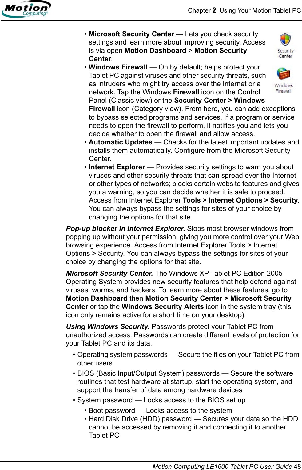 Chapter 2  Using Your Motion Tablet PCMotion Computing LE1600 Tablet PC User Guide 48• Microsoft Security Center — Lets you check security settings and learn more about improving security. Access is via open Motion Dashboard &gt; Motion Security Center.• Windows Firewall — On by default; helps protect your Tablet PC against viruses and other security threats, such as intruders who might try access over the Internet or a network. Tap the Windows Firewall icon on the Control Panel (Classic view) or the Security Center &gt; Windows Firewall icon (Category view). From here, you can add exceptions to bypass selected programs and services. If a program or service needs to open the firewall to perform, it notifies you and lets you decide whether to open the firewall and allow access.• Automatic Updates — Checks for the latest important updates and installs them automatically. Configure from the Microsoft Security Center.• Internet Explorer — Provides security settings to warn you about viruses and other security threats that can spread over the Internet or other types of networks; blocks certain website features and gives you a warning, so you can decide whether it is safe to proceed. Access from Internet Explorer Tools &gt; Internet Options &gt; Security. You can always bypass the settings for sites of your choice by changing the options for that site.Pop-up blocker in Internet Explorer. Stops most browser windows from popping up without your permission, giving you more control over your Web browsing experience. Access from Internet Explorer Tools &gt; Internet Options &gt; Security. You can always bypass the settings for sites of your choice by changing the options for that site.Microsoft Security Center. The Windows XP Tablet PC Edition 2005 Operating System provides new security features that help defend against viruses, worms, and hackers. To learn more about these features, go to Motion Dashboard then Motion Security Center &gt; Microsoft Security Center or tap the Windows Security Alerts icon in the system tray (this icon only remains active for a short time on your desktop).Using Windows Security. Passwords protect your Tablet PC from unauthorized access. Passwords can create different levels of protection for your Tablet PC and its data.• Operating system passwords — Secure the files on your Tablet PC from other users• BIOS (Basic Input/Output System) passwords — Secure the software routines that test hardware at startup, start the operating system, and support the transfer of data among hardware devices• System password — Locks access to the BIOS set up • Boot password — Locks access to the system• Hard Disk Drive (HDD) password — Secures your data so the HDD cannot be accessed by removing it and connecting it to another Tablet PC
