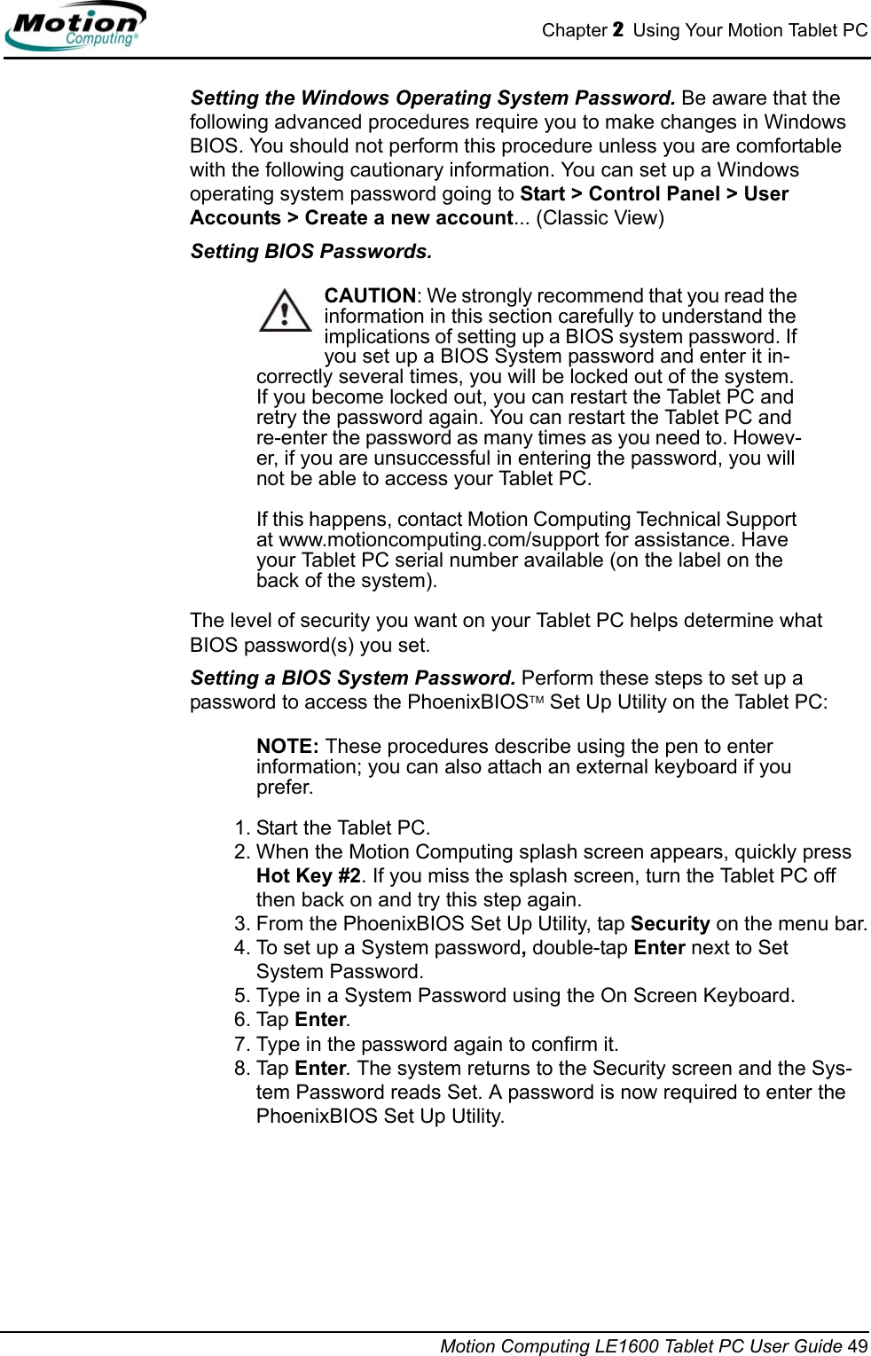 Chapter 2  Using Your Motion Tablet PCMotion Computing LE1600 Tablet PC User Guide 49Setting the Windows Operating System Password. Be aware that the following advanced procedures require you to make changes in Windows BIOS. You should not perform this procedure unless you are comfortable with the following cautionary information. You can set up a Windows operating system password going to Start &gt; Control Panel &gt; User Accounts &gt; Create a new account... (Classic View)Setting BIOS Passwords. CAUTION: We strongly recommend that you read the information in this section carefully to understand the implications of setting up a BIOS system password. If you set up a BIOS System password and enter it in-correctly several times, you will be locked out of the system. If you become locked out, you can restart the Tablet PC and retry the password again. You can restart the Tablet PC and re-enter the password as many times as you need to. Howev-er, if you are unsuccessful in entering the password, you will not be able to access your Tablet PC. If this happens, contact Motion Computing Technical Support at www.motioncomputing.com/support for assistance. Have your Tablet PC serial number available (on the label on the back of the system).The level of security you want on your Tablet PC helps determine what BIOS password(s) you set. Setting a BIOS System Password. Perform these steps to set up a password to access the PhoenixBIOSTM Set Up Utility on the Tablet PC:NOTE: These procedures describe using the pen to enterinformation; you can also attach an external keyboard if you prefer.1. Start the Tablet PC.2. When the Motion Computing splash screen appears, quickly press Hot Key #2. If you miss the splash screen, turn the Tablet PC off then back on and try this step again.3. From the PhoenixBIOS Set Up Utility, tap Security on the menu bar.4. To set up a System password, double-tap Enter next to Set System Password.5. Type in a System Password using the On Screen Keyboard. 6. Tap Enter.7. Type in the password again to confirm it. 8. Tap Enter. The system returns to the Security screen and the Sys-tem Password reads Set. A password is now required to enter the PhoenixBIOS Set Up Utility.