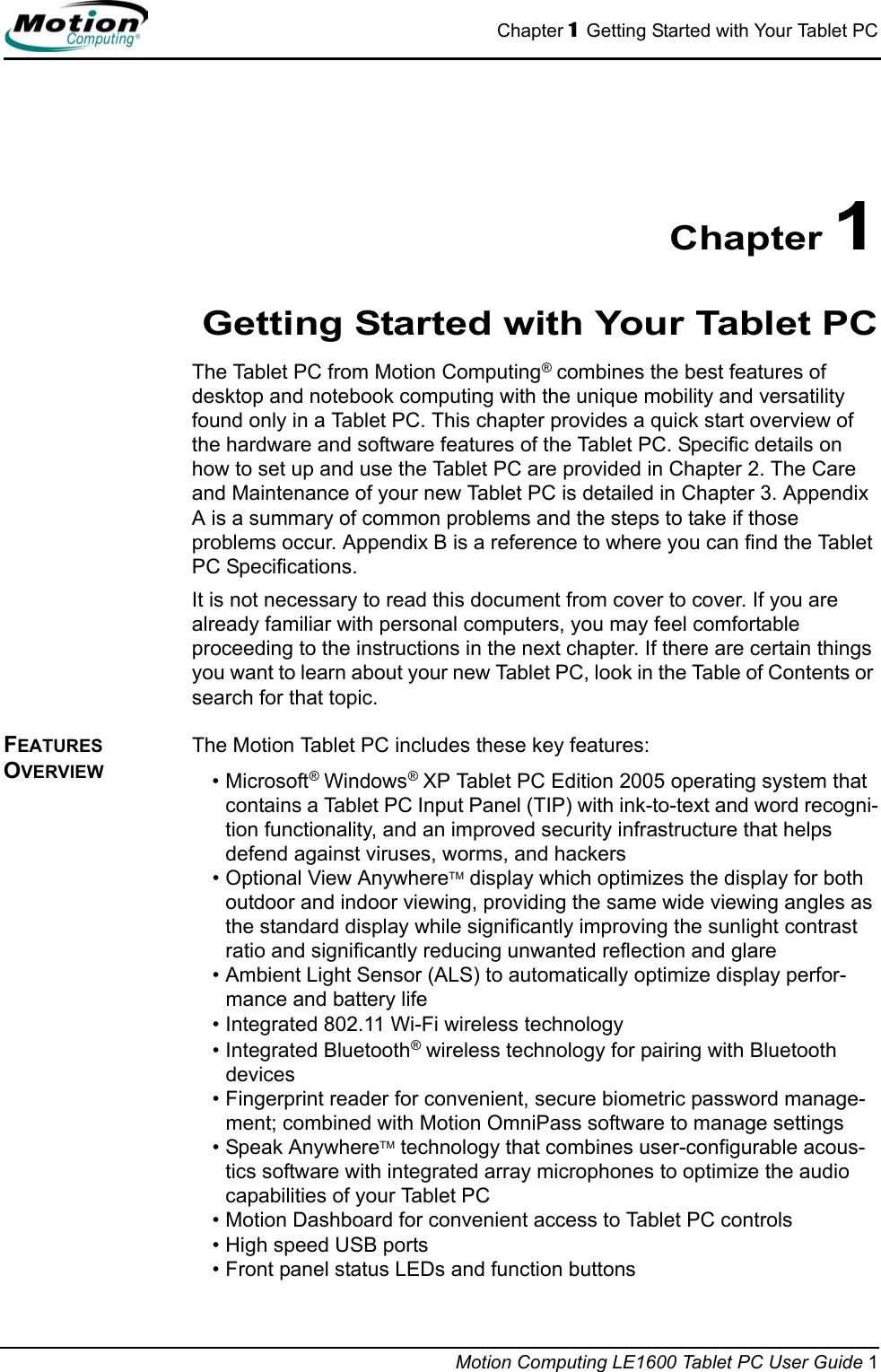 Chapter 1  Getting Started with Your Tablet PCMotion Computing LE1600 Tablet PC User Guide 1Chapter 1Getting Started with Your Tablet PCThe Tablet PC from Motion Computing® combines the best features of desktop and notebook computing with the unique mobility and versatility found only in a Tablet PC. This chapter provides a quick start overview of the hardware and software features of the Tablet PC. Specific details on how to set up and use the Tablet PC are provided in Chapter 2. The Care and Maintenance of your new Tablet PC is detailed in Chapter 3. Appendix A is a summary of common problems and the steps to take if those problems occur. Appendix B is a reference to where you can find the Tablet PC Specifications.It is not necessary to read this document from cover to cover. If you are already familiar with personal computers, you may feel comfortable proceeding to the instructions in the next chapter. If there are certain things you want to learn about your new Tablet PC, look in the Table of Contents or search for that topic.FEATURES OVERVIEWThe Motion Tablet PC includes these key features:•Microsoft® Windows® XP Tablet PC Edition 2005 operating system that contains a Tablet PC Input Panel (TIP) with ink-to-text and word recogni-tion functionality, and an improved security infrastructure that helps defend against viruses, worms, and hackers• Optional View AnywhereTM display which optimizes the display for both outdoor and indoor viewing, providing the same wide viewing angles as the standard display while significantly improving the sunlight contrast ratio and significantly reducing unwanted reflection and glare• Ambient Light Sensor (ALS) to automatically optimize display perfor-mance and battery life• Integrated 802.11 Wi-Fi wireless technology• Integrated Bluetooth® wireless technology for pairing with Bluetooth devices• Fingerprint reader for convenient, secure biometric password manage-ment; combined with Motion OmniPass software to manage settings• Speak AnywhereTM technology that combines user-configurable acous-tics software with integrated array microphones to optimize the audio capabilities of your Tablet PC• Motion Dashboard for convenient access to Tablet PC controls• High speed USB ports • Front panel status LEDs and function buttons 