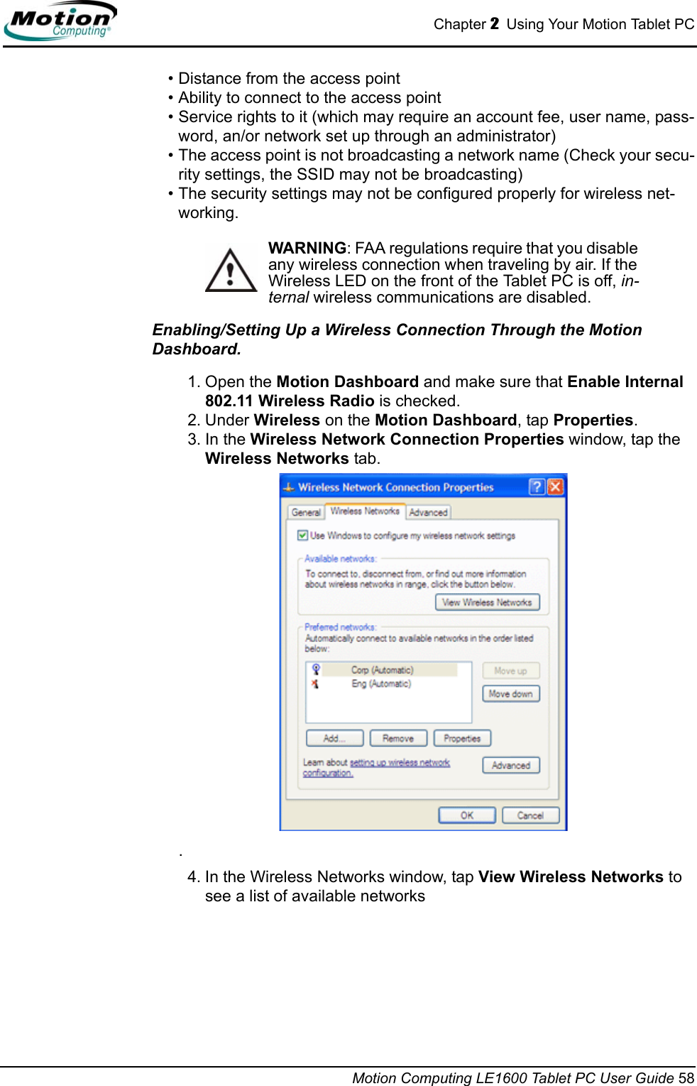 Chapter 2  Using Your Motion Tablet PCMotion Computing LE1600 Tablet PC User Guide 58• Distance from the access point• Ability to connect to the access point• Service rights to it (which may require an account fee, user name, pass-word, an/or network set up through an administrator) • The access point is not broadcasting a network name (Check your secu-rity settings, the SSID may not be broadcasting)• The security settings may not be configured properly for wireless net-working.WARNING: FAA regulations require that you disable any wireless connection when traveling by air. If the Wireless LED on the front of the Tablet PC is off, in-ternal wireless communications are disabled.Enabling/Setting Up a Wireless Connection Through the Motion Dashboard. 1. Open the Motion Dashboard and make sure that Enable Internal 802.11 Wireless Radio is checked. 2. Under Wireless on the Motion Dashboard, tap Properties.3. In the Wireless Network Connection Properties window, tap the Wireless Networks tab..4. In the Wireless Networks window, tap View Wireless Networks to see a list of available networks