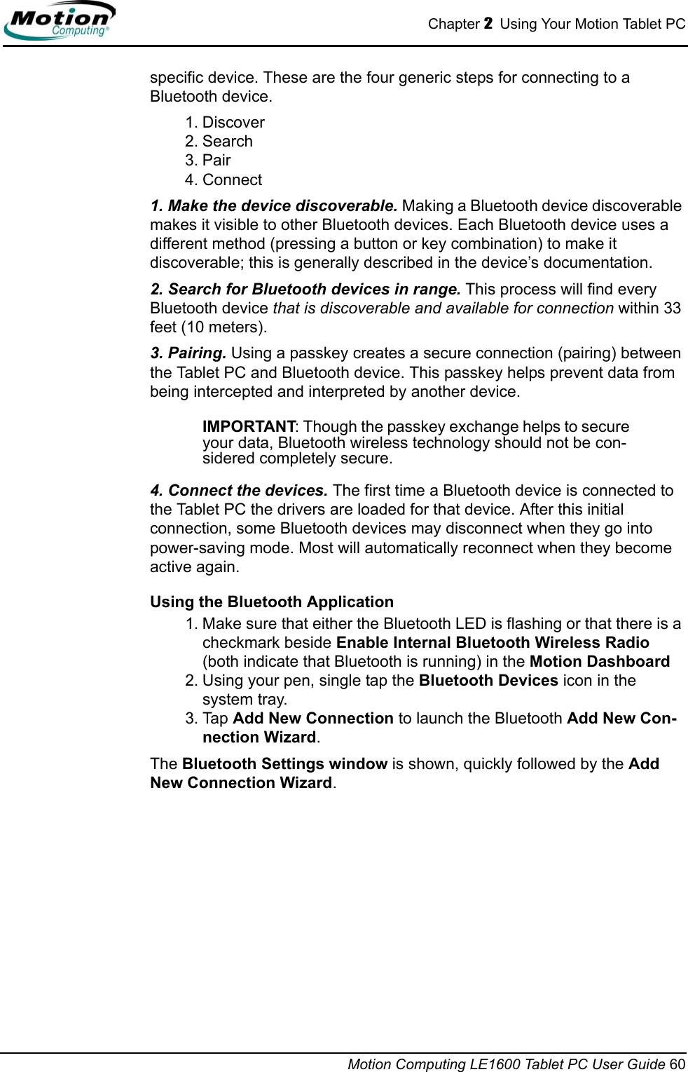 Chapter 2  Using Your Motion Tablet PCMotion Computing LE1600 Tablet PC User Guide 60specific device. These are the four generic steps for connecting to a Bluetooth device.1. Discover2. Search3. Pair4. Connect1. Make the device discoverable. Making a Bluetooth device discoverable makes it visible to other Bluetooth devices. Each Bluetooth device uses a different method (pressing a button or key combination) to make it discoverable; this is generally described in the device’s documentation. 2. Search for Bluetooth devices in range. This process will find every Bluetooth device that is discoverable and available for connection within 33 feet (10 meters). 3. Pairing. Using a passkey creates a secure connection (pairing) between the Tablet PC and Bluetooth device. This passkey helps prevent data from being intercepted and interpreted by another device. IMPORTANT: Though the passkey exchange helps to secure your data, Bluetooth wireless technology should not be con-sidered completely secure. 4. Connect the devices. The first time a Bluetooth device is connected to the Tablet PC the drivers are loaded for that device. After this initial connection, some Bluetooth devices may disconnect when they go into power-saving mode. Most will automatically reconnect when they become active again.Using the Bluetooth Application1. Make sure that either the Bluetooth LED is flashing or that there is a checkmark beside Enable Internal Bluetooth Wireless Radio (both indicate that Bluetooth is running) in the Motion Dashboard2. Using your pen, single tap the Bluetooth Devices icon in the system tray.3. Tap Add New Connection to launch the Bluetooth Add New Con-nection Wizard. The Bluetooth Settings window is shown, quickly followed by the Add New Connection Wizard.