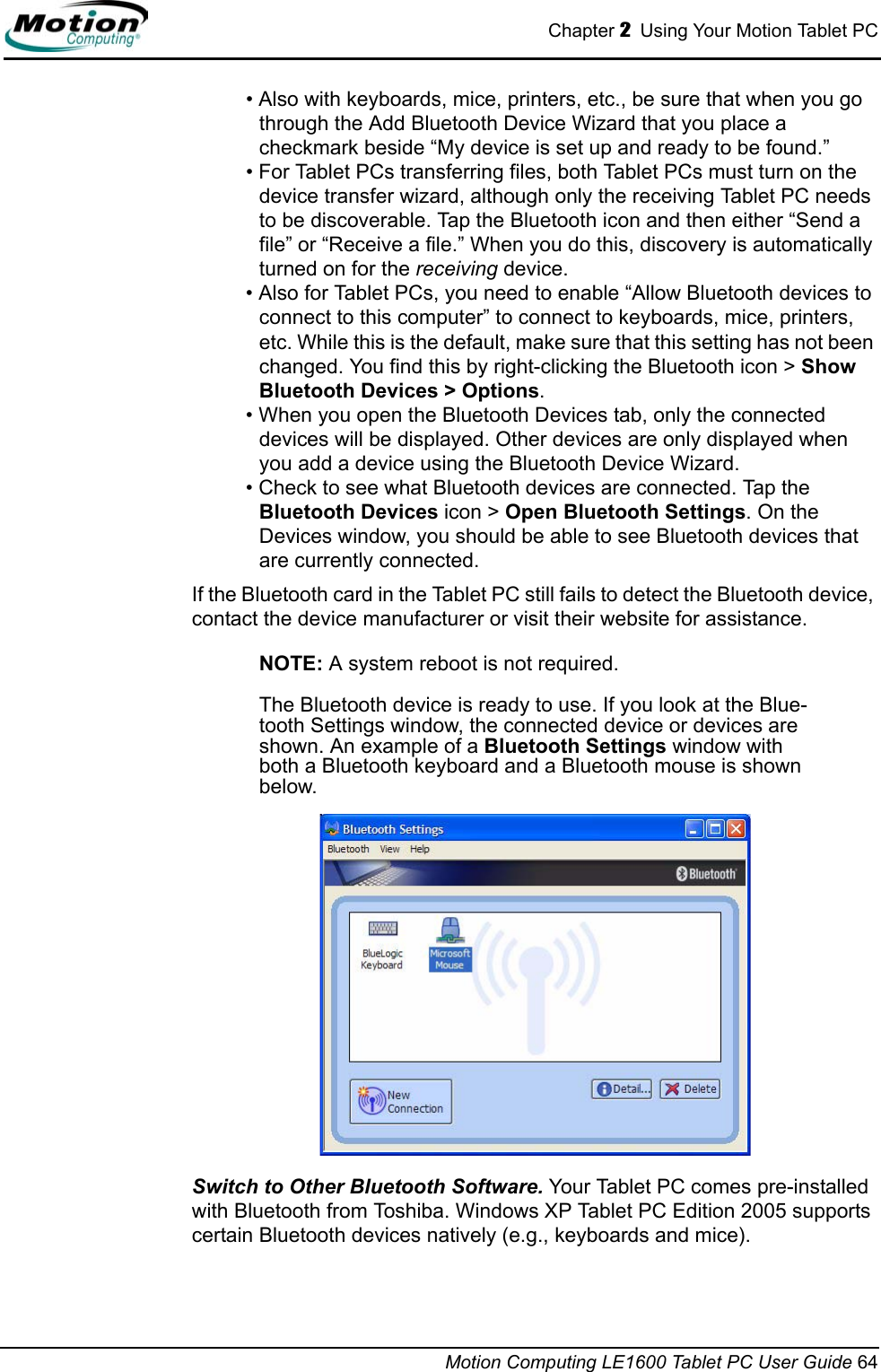 Chapter 2  Using Your Motion Tablet PCMotion Computing LE1600 Tablet PC User Guide 64• Also with keyboards, mice, printers, etc., be sure that when you go through the Add Bluetooth Device Wizard that you place a checkmark beside “My device is set up and ready to be found.”• For Tablet PCs transferring files, both Tablet PCs must turn on the device transfer wizard, although only the receiving Tablet PC needs to be discoverable. Tap the Bluetooth icon and then either “Send a file” or “Receive a file.” When you do this, discovery is automatically turned on for the receiving device. • Also for Tablet PCs, you need to enable “Allow Bluetooth devices to connect to this computer” to connect to keyboards, mice, printers, etc. While this is the default, make sure that this setting has not been changed. You find this by right-clicking the Bluetooth icon &gt; Show Bluetooth Devices &gt; Options.• When you open the Bluetooth Devices tab, only the connected devices will be displayed. Other devices are only displayed when you add a device using the Bluetooth Device Wizard.• Check to see what Bluetooth devices are connected. Tap the Bluetooth Devices icon &gt; Open Bluetooth Settings. On the Devices window, you should be able to see Bluetooth devices that are currently connected.If the Bluetooth card in the Tablet PC still fails to detect the Bluetooth device, contact the device manufacturer or visit their website for assistance.NOTE: A system reboot is not required. The Bluetooth device is ready to use. If you look at the Blue-tooth Settings window, the connected device or devices are shown. An example of a Bluetooth Settings window with both a Bluetooth keyboard and a Bluetooth mouse is shown below.Switch to Other Bluetooth Software. Your Tablet PC comes pre-installed with Bluetooth from Toshiba. Windows XP Tablet PC Edition 2005 supports certain Bluetooth devices natively (e.g., keyboards and mice). 