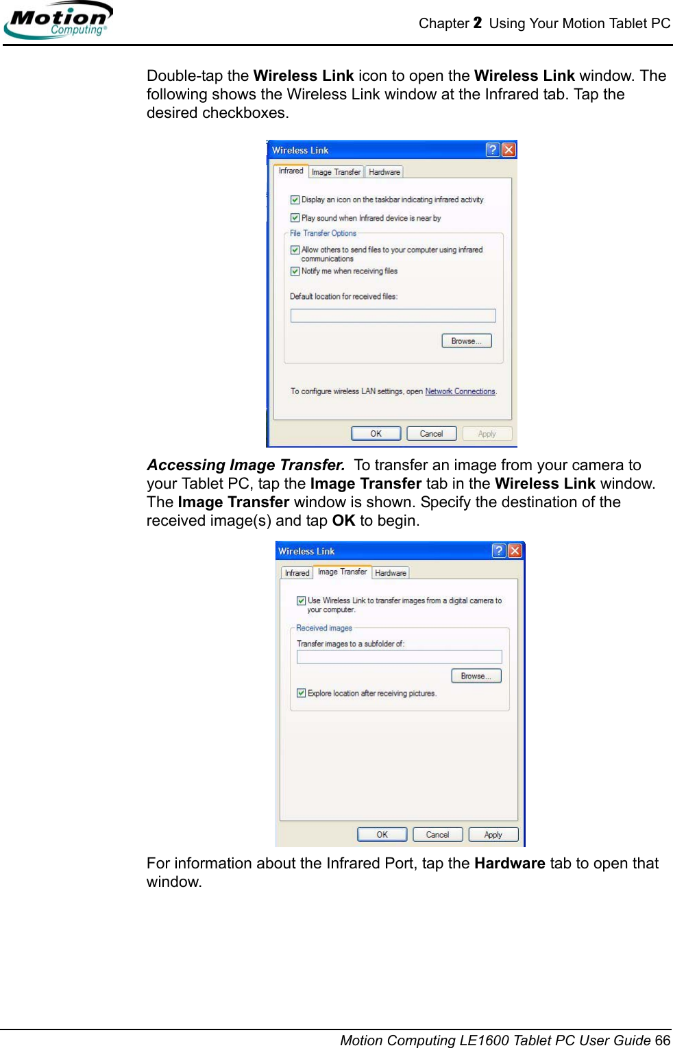 Chapter 2  Using Your Motion Tablet PCMotion Computing LE1600 Tablet PC User Guide 66Double-tap the Wireless Link icon to open the Wireless Link window. The following shows the Wireless Link window at the Infrared tab. Tap the desired checkboxes. Accessing Image Transfer.  To transfer an image from your camera to your Tablet PC, tap the Image Transfer tab in the Wireless Link window. The Image Transfer window is shown. Specify the destination of the received image(s) and tap OK to begin.For information about the Infrared Port, tap the Hardware tab to open that window. 