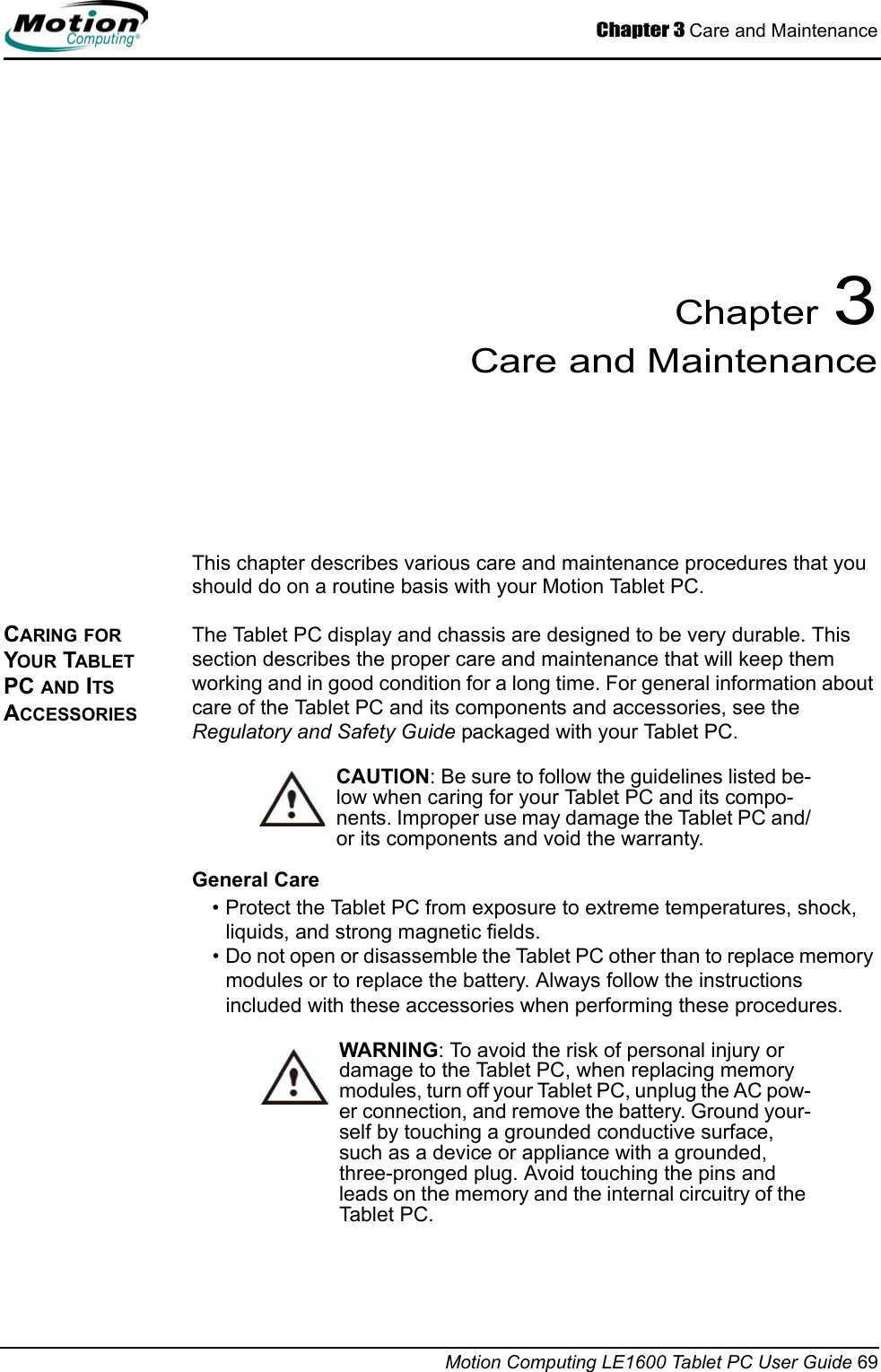 Chapter 3 Care and MaintenanceMotion Computing LE1600 Tablet PC User Guide 69Chapter 3Care and MaintenanceThis chapter describes various care and maintenance procedures that you should do on a routine basis with your Motion Tablet PC. CARING FOR YOUR TABLET PC AND ITS ACCESSORIESThe Tablet PC display and chassis are designed to be very durable. This section describes the proper care and maintenance that will keep them working and in good condition for a long time. For general information about care of the Tablet PC and its components and accessories, see the Regulatory and Safety Guide packaged with your Tablet PC.CAUTION: Be sure to follow the guidelines listed be-low when caring for your Tablet PC and its compo-nents. Improper use may damage the Tablet PC and/or its components and void the warranty. General Care• Protect the Tablet PC from exposure to extreme temperatures, shock, liquids, and strong magnetic fields.• Do not open or disassemble the Tablet PC other than to replace memory modules or to replace the battery. Always follow the instructions included with these accessories when performing these procedures.WARNING: To avoid the risk of personal injury or damage to the Tablet PC, when replacing memory modules, turn off your Tablet PC, unplug the AC pow-er connection, and remove the battery. Ground your-self by touching a grounded conductive surface, such as a device or appliance with a grounded, three-pronged plug. Avoid touching the pins and leads on the memory and the internal circuitry of the Tablet PC. 