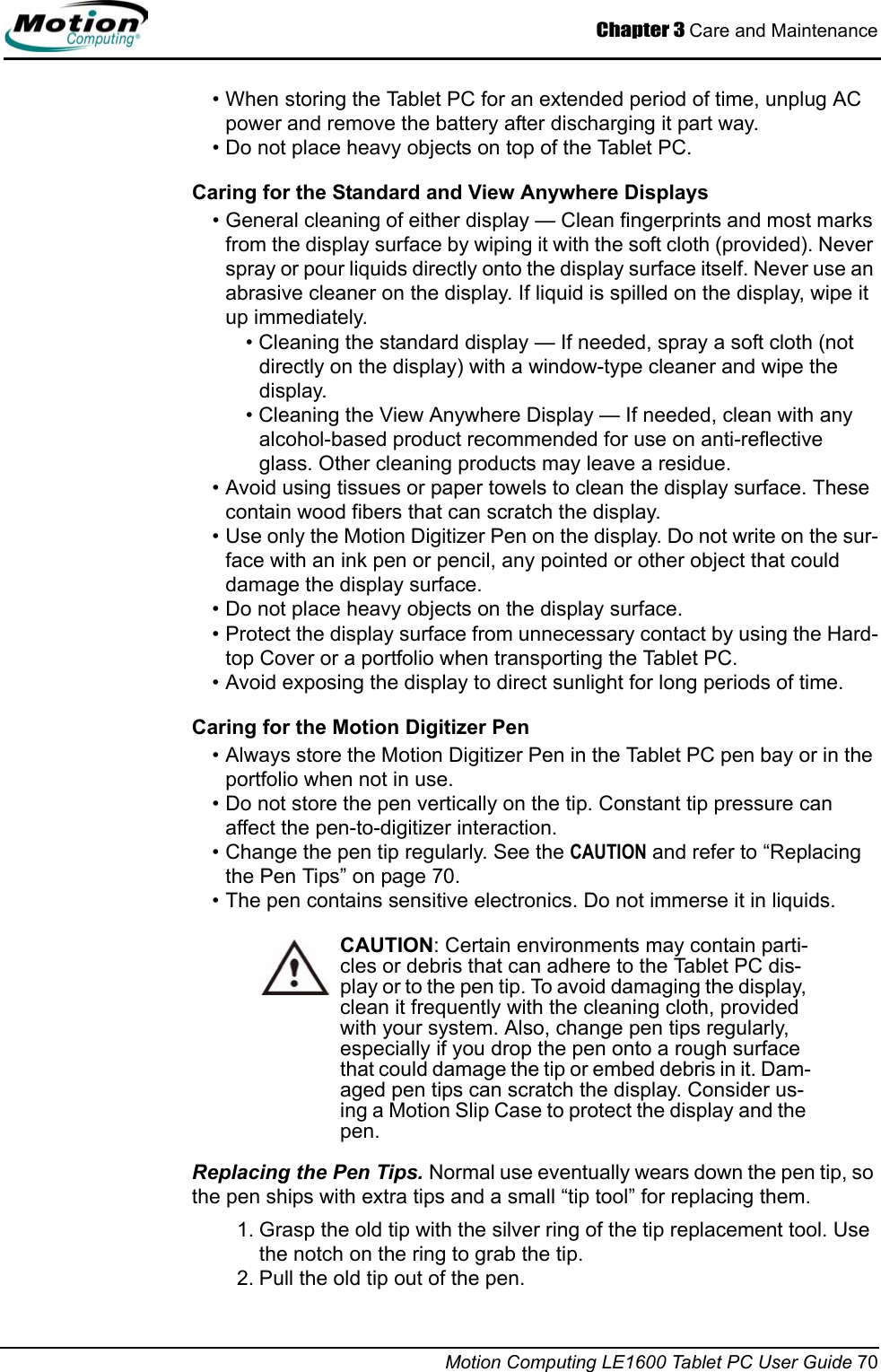 Chapter 3 Care and MaintenanceMotion Computing LE1600 Tablet PC User Guide 70• When storing the Tablet PC for an extended period of time, unplug AC power and remove the battery after discharging it part way.• Do not place heavy objects on top of the Tablet PC.Caring for the Standard and View Anywhere Displays• General cleaning of either display — Clean fingerprints and most marks from the display surface by wiping it with the soft cloth (provided). Never spray or pour liquids directly onto the display surface itself. Never use an abrasive cleaner on the display. If liquid is spilled on the display, wipe it up immediately.• Cleaning the standard display — If needed, spray a soft cloth (not directly on the display) with a window-type cleaner and wipe the display. • Cleaning the View Anywhere Display — If needed, clean with any alcohol-based product recommended for use on anti-reflective glass. Other cleaning products may leave a residue.• Avoid using tissues or paper towels to clean the display surface. These contain wood fibers that can scratch the display.• Use only the Motion Digitizer Pen on the display. Do not write on the sur-face with an ink pen or pencil, any pointed or other object that could damage the display surface.• Do not place heavy objects on the display surface.• Protect the display surface from unnecessary contact by using the Hard-top Cover or a portfolio when transporting the Tablet PC.• Avoid exposing the display to direct sunlight for long periods of time.Caring for the Motion Digitizer Pen• Always store the Motion Digitizer Pen in the Tablet PC pen bay or in the portfolio when not in use. • Do not store the pen vertically on the tip. Constant tip pressure can affect the pen-to-digitizer interaction. • Change the pen tip regularly. See the CAUTION and refer to “Replacing the Pen Tips” on page 70.• The pen contains sensitive electronics. Do not immerse it in liquids.CAUTION: Certain environments may contain parti-cles or debris that can adhere to the Tablet PC dis-play or to the pen tip. To avoid damaging the display, clean it frequently with the cleaning cloth, provided with your system. Also, change pen tips regularly, especially if you drop the pen onto a rough surface that could damage the tip or embed debris in it. Dam-aged pen tips can scratch the display. Consider us-ing a Motion Slip Case to protect the display and the pen.Replacing the Pen Tips. Normal use eventually wears down the pen tip, so the pen ships with extra tips and a small “tip tool” for replacing them. 1. Grasp the old tip with the silver ring of the tip replacement tool. Use the notch on the ring to grab the tip.2. Pull the old tip out of the pen.