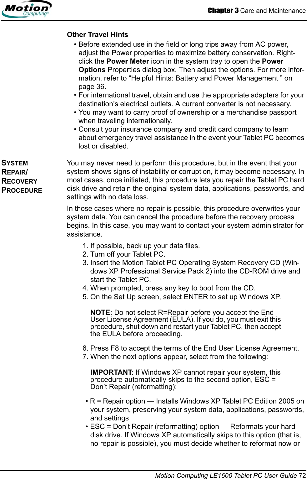 Chapter 3 Care and MaintenanceMotion Computing LE1600 Tablet PC User Guide 72Other Travel Hints• Before extended use in the field or long trips away from AC power, adjust the Power properties to maximize battery conservation. Right-click the Power Meter icon in the system tray to open the Power Options Properties dialog box. Then adjust the options. For more infor-mation, refer to “Helpful Hints: Battery and Power Management ” on page 36. • For international travel, obtain and use the appropriate adapters for your destination’s electrical outlets. A current converter is not necessary.• You may want to carry proof of ownership or a merchandise passport when traveling internationally. • Consult your insurance company and credit card company to learn about emergency travel assistance in the event your Tablet PC becomes lost or disabled.SYSTEM REPAIR/RECOVERY PROCEDURE You may never need to perform this procedure, but in the event that your system shows signs of instability or corruption, it may become necessary. In most cases, once initiated, this procedure lets you repair the Tablet PC hard disk drive and retain the original system data, applications, passwords, and settings with no data loss. In those cases where no repair is possible, this procedure overwrites your system data. You can cancel the procedure before the recovery process begins. In this case, you may want to contact your system administrator for assistance.1. If possible, back up your data files.2. Turn off your Tablet PC.3. Insert the Motion Tablet PC Operating System Recovery CD (Win-dows XP Professional Service Pack 2) into the CD-ROM drive and start the Tablet PC.4. When prompted, press any key to boot from the CD.5. On the Set Up screen, select ENTER to set up Windows XP.NOTE: Do not select R=Repair before you accept the End User License Agreement (EULA). If you do, you must exit this procedure, shut down and restart your Tablet PC, then accept the EULA before proceeding.6. Press F8 to accept the terms of the End User License Agreement.7. When the next options appear, select from the following:IMPORTANT: If Windows XP cannot repair your system, this procedure automatically skips to the second option, ESC = Don’t Repair (reformatting):• R = Repair option — Installs Windows XP Tablet PC Edition 2005 on your system, preserving your system data, applications, passwords, and settings• ESC = Don’t Repair (reformatting) option — Reformats your hard disk drive. If Windows XP automatically skips to this option (that is, no repair is possible), you must decide whether to reformat now or 