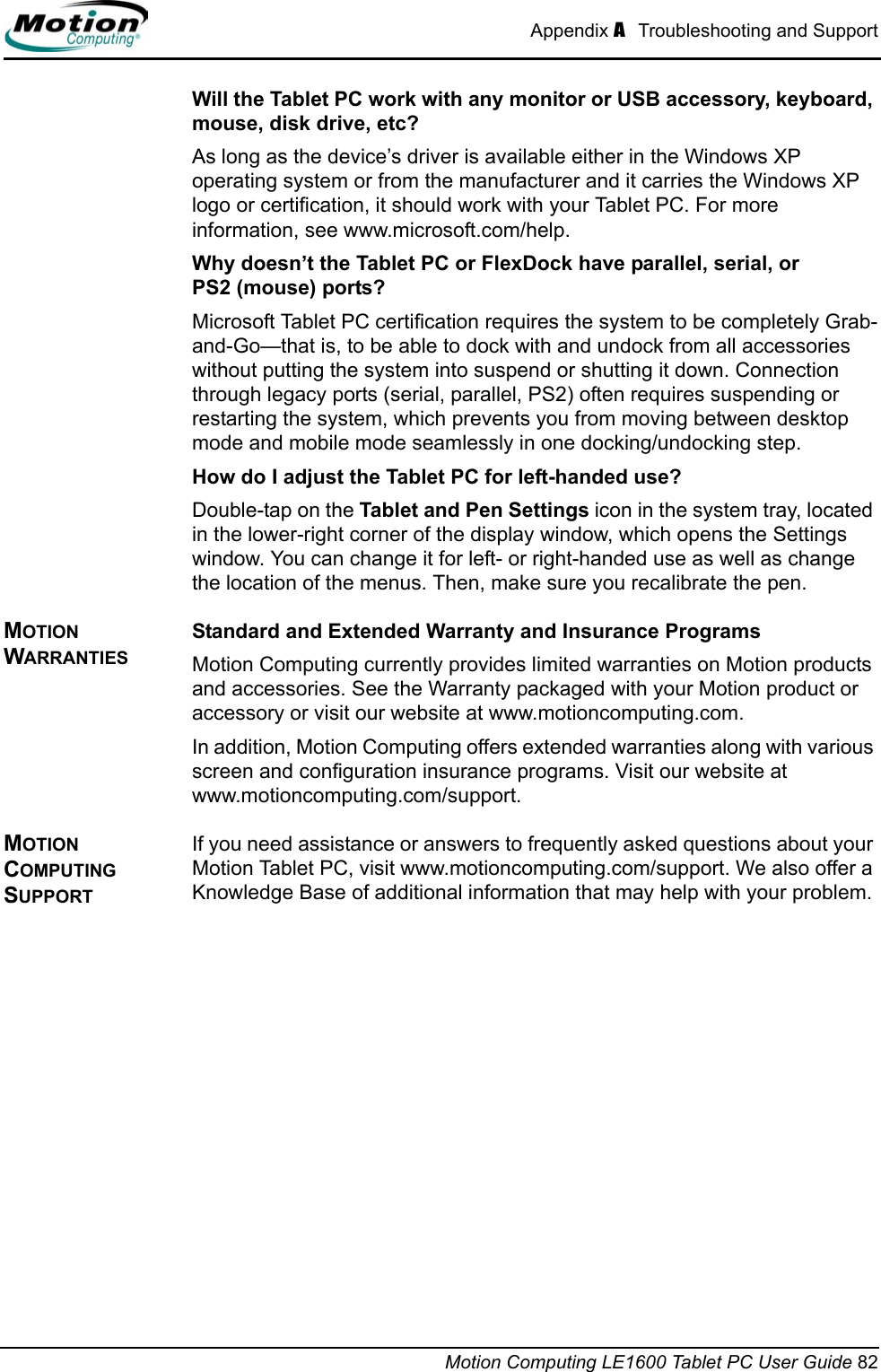 Appendix A  Troubleshooting and SupportMotion Computing LE1600 Tablet PC User Guide 82Will the Tablet PC work with any monitor or USB accessory, keyboard, mouse, disk drive, etc? As long as the device’s driver is available either in the Windows XP operating system or from the manufacturer and it carries the Windows XP logo or certification, it should work with your Tablet PC. For more information, see www.microsoft.com/help.Why doesn’t the Tablet PC or FlexDock have parallel, serial, or PS2 (mouse) ports? Microsoft Tablet PC certification requires the system to be completely Grab-and-Go—that is, to be able to dock with and undock from all accessories without putting the system into suspend or shutting it down. Connection through legacy ports (serial, parallel, PS2) often requires suspending or restarting the system, which prevents you from moving between desktop mode and mobile mode seamlessly in one docking/undocking step.How do I adjust the Tablet PC for left-handed use? Double-tap on the Tablet and Pen Settings icon in the system tray, located in the lower-right corner of the display window, which opens the Settings window. You can change it for left- or right-handed use as well as change the location of the menus. Then, make sure you recalibrate the pen.MOTION WARRANTIESStandard and Extended Warranty and Insurance ProgramsMotion Computing currently provides limited warranties on Motion products and accessories. See the Warranty packaged with your Motion product or accessory or visit our website at www.motioncomputing.com.In addition, Motion Computing offers extended warranties along with various screen and configuration insurance programs. Visit our website at www.motioncomputing.com/support. MOTION COMPUTING SUPPORT If you need assistance or answers to frequently asked questions about your Motion Tablet PC, visit www.motioncomputing.com/support. We also offer a Knowledge Base of additional information that may help with your problem. 