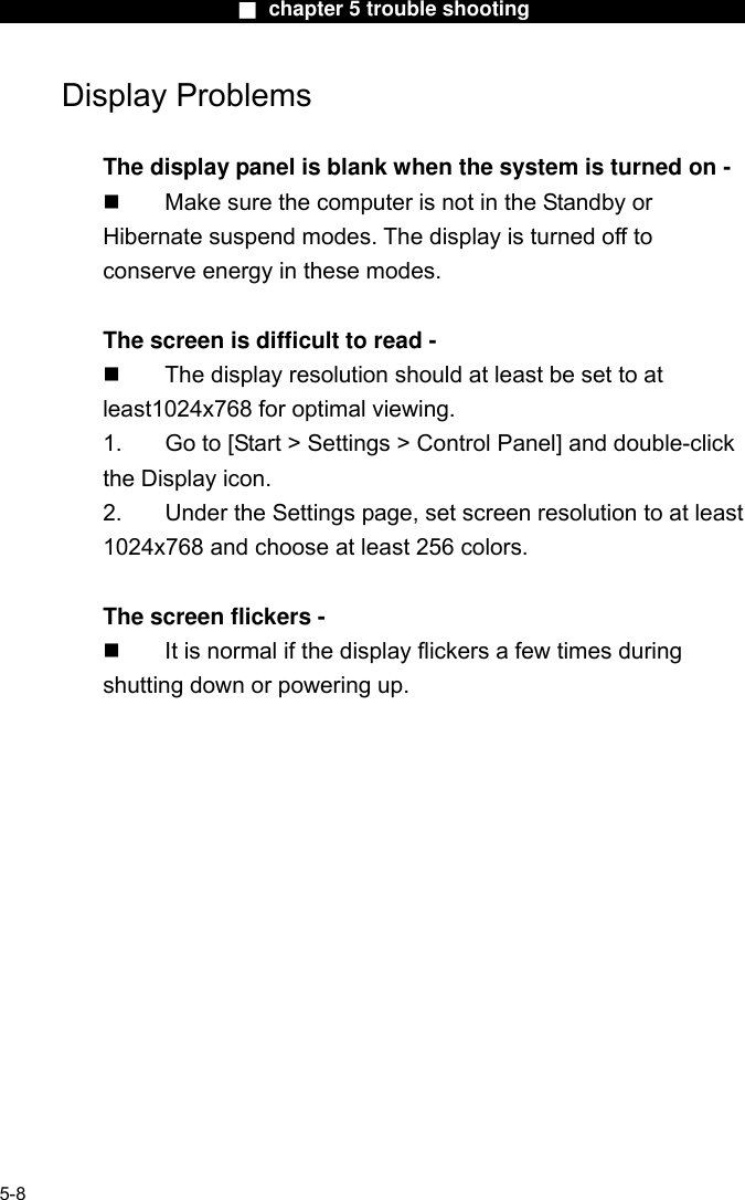                        ■ chapter 5 trouble shooting                       Display Problems  The display panel is blank when the system is turned on -   Make sure the computer is not in the Standby or Hibernate suspend modes. The display is turned off to conserve energy in these modes.  The screen is difficult to read -   The display resolution should at least be set to at least1024x768 for optimal viewing. 1.  Go to [Start &gt; Settings &gt; Control Panel] and double-click the Display icon.   2.  Under the Settings page, set screen resolution to at least 1024x768 and choose at least 256 colors.  The screen flickers -   It is normal if the display flickers a few times during shutting down or powering up.  5-8 