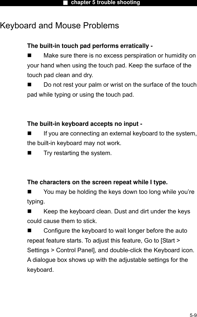                        ■ chapter 5 trouble shooting                       Keyboard and Mouse Problems    The built-in touch pad performs erratically -   Make sure there is no excess perspiration or humidity on your hand when using the touch pad. Keep the surface of the touch pad clean and dry.   Do not rest your palm or wrist on the surface of the touch pad while typing or using the touch pad.   The built-in keyboard accepts no input -   If you are connecting an external keyboard to the system, the built-in keyboard may not work.   Try restarting the system.   The characters on the screen repeat while I type.   You may be holding the keys down too long while you’re typing.   Keep the keyboard clean. Dust and dirt under the keys could cause them to stick.   Configure the keyboard to wait longer before the auto repeat feature starts. To adjust this feature, Go to [Start &gt; Settings &gt; Control Panel], and double-click the Keyboard icon. A dialogue box shows up with the adjustable settings for the keyboard.   5-9 