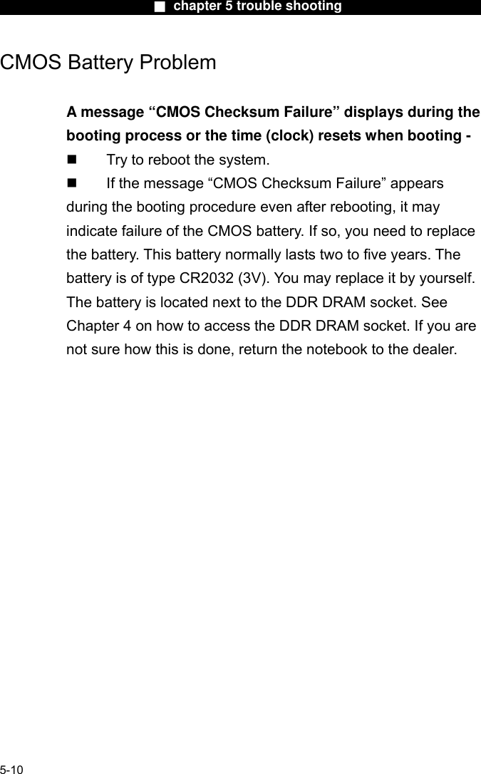                        ■ chapter 5 trouble shooting                       CMOS Battery Problem  A message “CMOS Checksum Failure” displays during the booting process or the time (clock) resets when booting -   Try to reboot the system.   If the message “CMOS Checksum Failure” appears during the booting procedure even after rebooting, it may indicate failure of the CMOS battery. If so, you need to replace the battery. This battery normally lasts two to five years. The battery is of type CR2032 (3V). You may replace it by yourself. The battery is located next to the DDR DRAM socket. See Chapter 4 on how to access the DDR DRAM socket. If you are not sure how this is done, return the notebook to the dealer.      5-10 