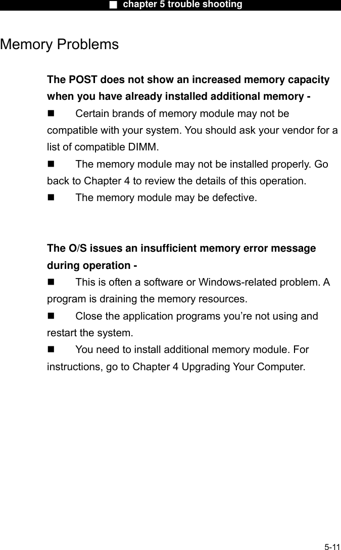                        ■ chapter 5 trouble shooting                       Memory Problems  The POST does not show an increased memory capacity when you have already installed additional memory -   Certain brands of memory module may not be compatible with your system. You should ask your vendor for a list of compatible DIMM.   The memory module may not be installed properly. Go back to Chapter 4 to review the details of this operation.   The memory module may be defective.   The O/S issues an insufficient memory error message during operation -   This is often a software or Windows-related problem. A program is draining the memory resources.   Close the application programs you’re not using and restart the system.   You need to install additional memory module. For instructions, go to Chapter 4 Upgrading Your Computer.   5-11 