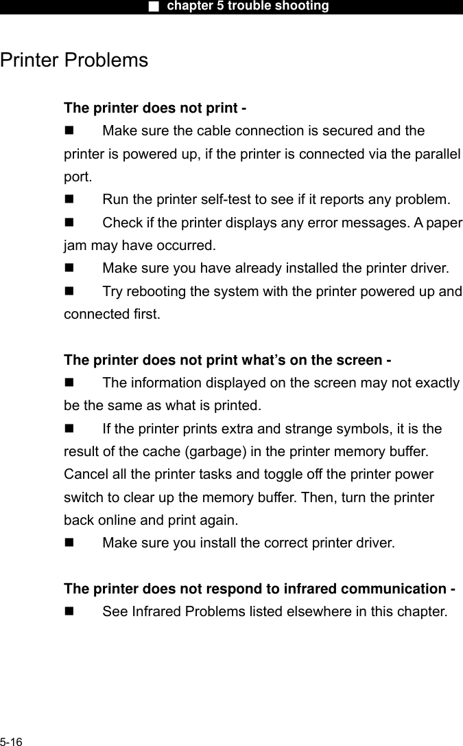                        ■ chapter 5 trouble shooting                       Printer Problems  The printer does not print -   Make sure the cable connection is secured and the printer is powered up, if the printer is connected via the parallel         port.   Run the printer self-test to see if it reports any problem.   Check if the printer displays any error messages. A paper jam may have occurred.   Make sure you have already installed the printer driver.   Try rebooting the system with the printer powered up and connected first.  The printer does not print what’s on the screen -   The information displayed on the screen may not exactly be the same as what is printed.   If the printer prints extra and strange symbols, it is the result of the cache (garbage) in the printer memory buffer. Cancel all the printer tasks and toggle off the printer power switch to clear up the memory buffer. Then, turn the printer back online and print again.   Make sure you install the correct printer driver.  The printer does not respond to infrared communication -   See Infrared Problems listed elsewhere in this chapter.      5-16 