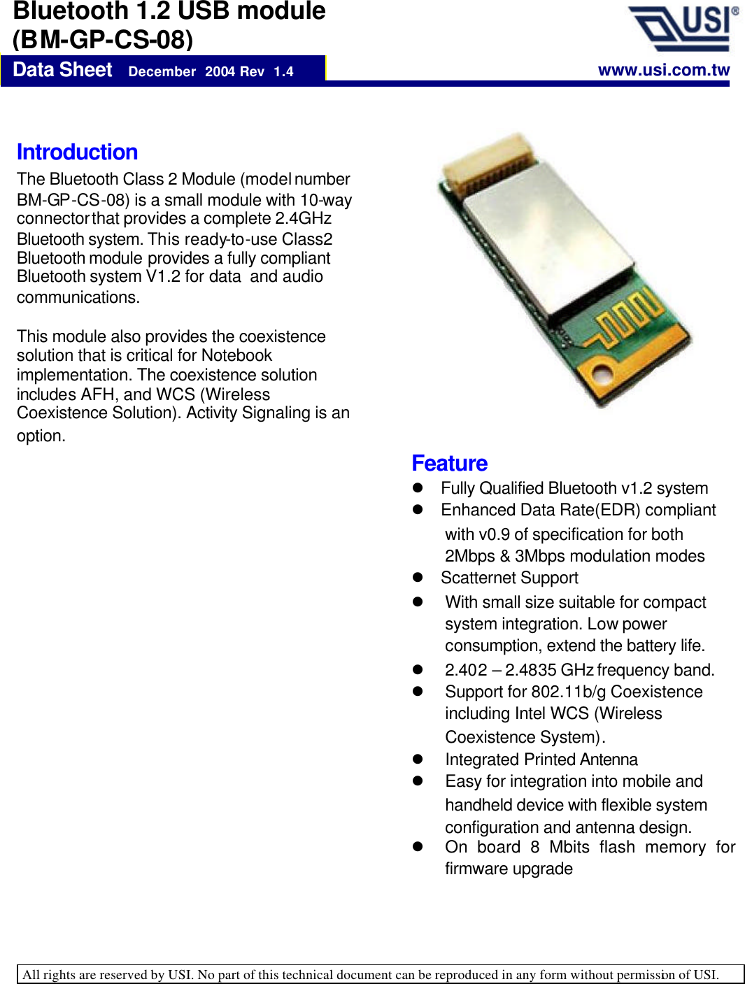   All rights are reserved by USI. No part of this technical document can be reproduced in any form without permission of USI.    Data Sheet   December  2004 Rev  1.4 Bluetooth 1.2 USB module (BM-GP-CS-08) Introduction  The Bluetooth Class 2 Module (model number BM-GP-CS-08) is a small module with 10-way connector that provides a complete 2.4GHz Bluetooth system. This ready-to-use Class2 Bluetooth module provides a fully compliant Bluetooth system V1.2 for data  and audio communications.   This module also provides the coexistence solution that is critical for Notebook implementation. The coexistence solution includes AFH, and WCS (Wireless Coexistence Solution). Activity Signaling is an option.   www.usi.com.tw Feature l Fully Qualified Bluetooth v1.2 system l Enhanced Data Rate(EDR) compliant with v0.9 of specification for both 2Mbps &amp; 3Mbps modulation modes l Scatternet Support l With small size suitable for compact system integration. Low power consumption, extend the battery life. l 2.402 – 2.4835 GHz frequency band. l Support for 802.11b/g Coexistence including Intel WCS (Wireless Coexistence System). l Integrated Printed Antenna l Easy for integration into mobile and handheld device with flexible system configuration and antenna design. l On board 8 Mbits flash memory for firmware upgrade 