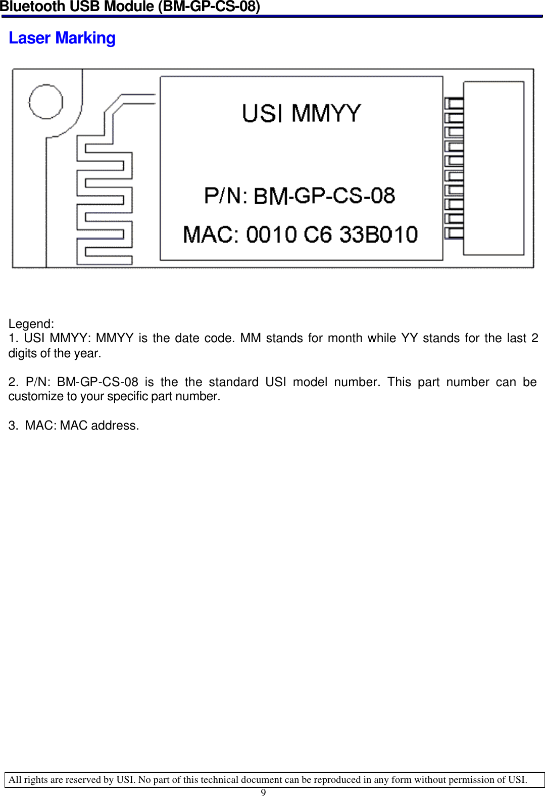 Bluetooth USB Module (BM-GP-CS-08)   All rights are reserved by USI. No part of this technical document can be reproduced in any form without permission of USI. 9  Laser Marking      Legend: 1. USI MMYY: MMYY is the date code. MM stands for month while YY stands for the last 2 digits of the year.  2. P/N: BM-GP-CS-08 is the the standard USI model number. This part number can be customize to your specific part number.  3.  MAC: MAC address.            