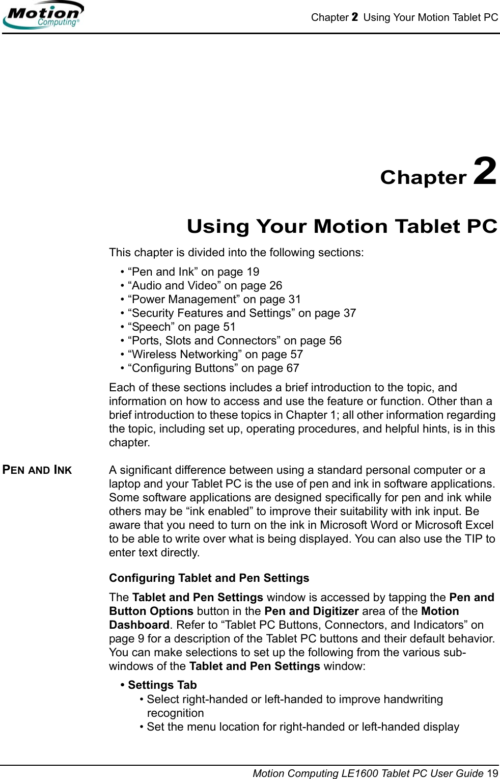 Chapter 2  Using Your Motion Tablet PCMotion Computing LE1600 Tablet PC User Guide 19Chapter 2Using Your Motion Tablet PCThis chapter is divided into the following sections:• “Pen and Ink” on page 19• “Audio and Video” on page 26• “Power Management” on page 31• “Security Features and Settings” on page 37• “Speech” on page 51• “Ports, Slots and Connectors” on page 56• “Wireless Networking” on page 57• “Configuring Buttons” on page 67Each of these sections includes a brief introduction to the topic, and information on how to access and use the feature or function. Other than a brief introduction to these topics in Chapter 1; all other information regarding the topic, including set up, operating procedures, and helpful hints, is in this chapter.PEN AND INK A significant difference between using a standard personal computer or a laptop and your Tablet PC is the use of pen and ink in software applications. Some software applications are designed specifically for pen and ink while others may be “ink enabled” to improve their suitability with ink input. Be aware that you need to turn on the ink in Microsoft Word or Microsoft Excel to be able to write over what is being displayed. You can also use the TIP to enter text directly. Configuring Tablet and Pen SettingsThe Tablet and Pen Settings window is accessed by tapping the Pen and Button Options button in the Pen and Digitizer area of the Motion Dashboard. Refer to “Tablet PC Buttons, Connectors, and Indicators” on page 9 for a description of the Tablet PC buttons and their default behavior. You can make selections to set up the following from the various sub-windows of the Tablet and Pen Settings window:• Settings Tab• Select right-handed or left-handed to improve handwriting recognition• Set the menu location for right-handed or left-handed display