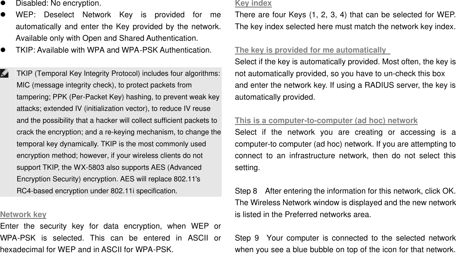  l Disabled: No encryption.   l WEP: Deselect Network Key is provided for me automatically and enter the Key provided by the network. Available only with Open and Shared Authentication.   l TKIP: Available with WPA and WPA-PSK Authentication.     TKIP (Temporal Key Integrity Protocol) includes four algorithms: MIC (message integrity check), to protect packets from tampering; PPK (Per-Packet Key) hashing, to prevent weak key attacks; extended IV (initialization vector), to reduce IV reuse and the possibility that a hacker will collect sufficient packets to crack the encryption; and a re-keying mechanism, to change the temporal key dynamically. TKIP is the most commonly used encryption method; however, if your wireless clients do not support TKIP, the WX-5803 also supports AES (Advanced Encryption Security) encryption. AES will replace 802.11&apos;s RC4-based encryption under 802.11i specification.  Network key Enter the security key for data encryption, when WEP or WPA-PSK is selected. This can be entered in ASCII or hexadecimal for WEP and in ASCII for WPA-PSK.    Key index There are four Keys (1, 2, 3, 4) that can be selected for WEP. The key index selected here must match the network key index.  The key is provided for me automatically   Select if the key is automatically provided. Most often, the key is not automatically provided, so you have to un-check this box   and enter the network key. If using a RADIUS server, the key is automatically provided.    This is a computer-to-computer (ad hoc) network Select if the network you are creating or accessing is a computer-to computer (ad hoc) network. If you are attempting to connect to an infrastructure network, then do not select this setting.  Step 8  After entering the information for this network, click OK. The Wireless Network window is displayed and the new network is listed in the Preferred networks area.    Step 9  Your computer is connected to the selected network when you see a blue bubble on top of the icon for that network. 
