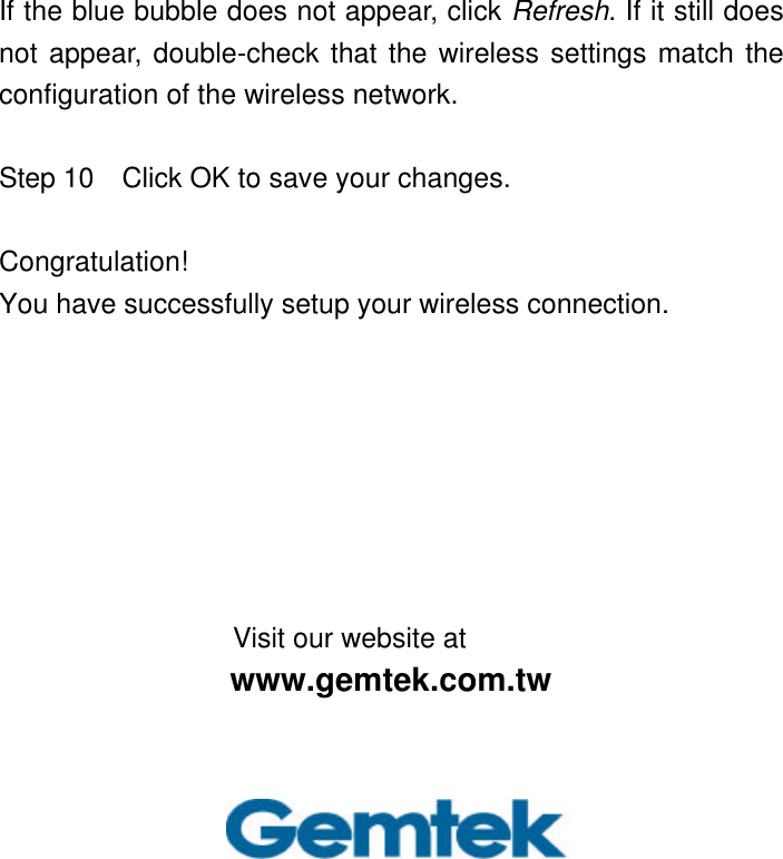 If the blue bubble does not appear, click Refresh. If it still does not appear, double-check that the wireless settings match the configuration of the wireless network.  Step 10  Click OK to save your changes.  Congratulation!   You have successfully setup your wireless connection.        Visit our website at www.gemtek.com.tw 