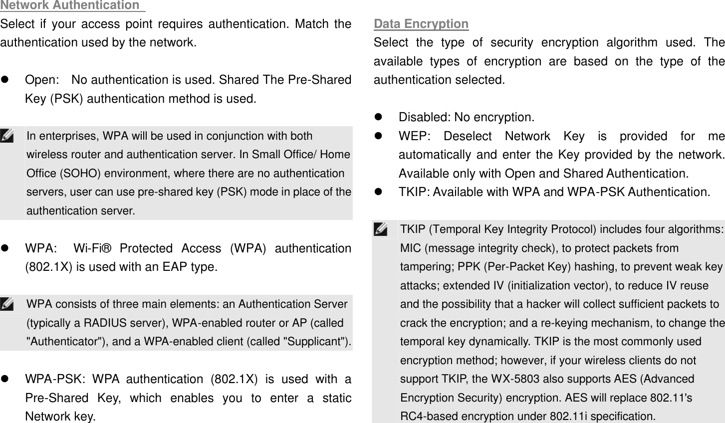 Network Authentication   Select if your access point requires authentication. Match the authentication used by the network.    l Open:  No authentication is used. Shared The Pre-Shared Key (PSK) authentication method is used.     In enterprises, WPA will be used in conjunction with both wireless router and authentication server. In Small Office/ Home Office (SOHO) environment, where there are no authentication servers, user can use pre-shared key (PSK) mode in place of the authentication server.  l WPA:  Wi-Fi® Protected Access (WPA) authentication (802.1X) is used with an EAP type.     WPA consists of three main elements: an Authentication Server (typically a RADIUS server), WPA-enabled router or AP (called &quot;Authenticator&quot;), and a WPA-enabled client (called &quot;Supplicant&quot;).  l WPA-PSK: WPA authentication (802.1X) is used with a Pre-Shared Key, which enables you to enter a static Network key.    Data Encryption Select the type of security encryption algorithm used. The available types of encryption are based on the type of the authentication selected.    l Disabled: No encryption.   l WEP: Deselect Network Key is provided for me automatically and enter the Key provided by the network. Available only with Open and Shared Authentication.   l TKIP: Available with WPA and WPA-PSK Authentication.     TKIP (Temporal Key Integrity Protocol) includes four algorithms: MIC (message integrity check), to protect packets from tampering; PPK (Per-Packet Key) hashing, to prevent weak key attacks; extended IV (initialization vector), to reduce IV reuse and the possibility that a hacker will collect sufficient packets to crack the encryption; and a re-keying mechanism, to change the temporal key dynamically. TKIP is the most commonly used encryption method; however, if your wireless clients do not support TKIP, the WX-5803 also supports AES (Advanced Encryption Security) encryption. AES will replace 802.11&apos;s RC4-based encryption under 802.11i specification. 