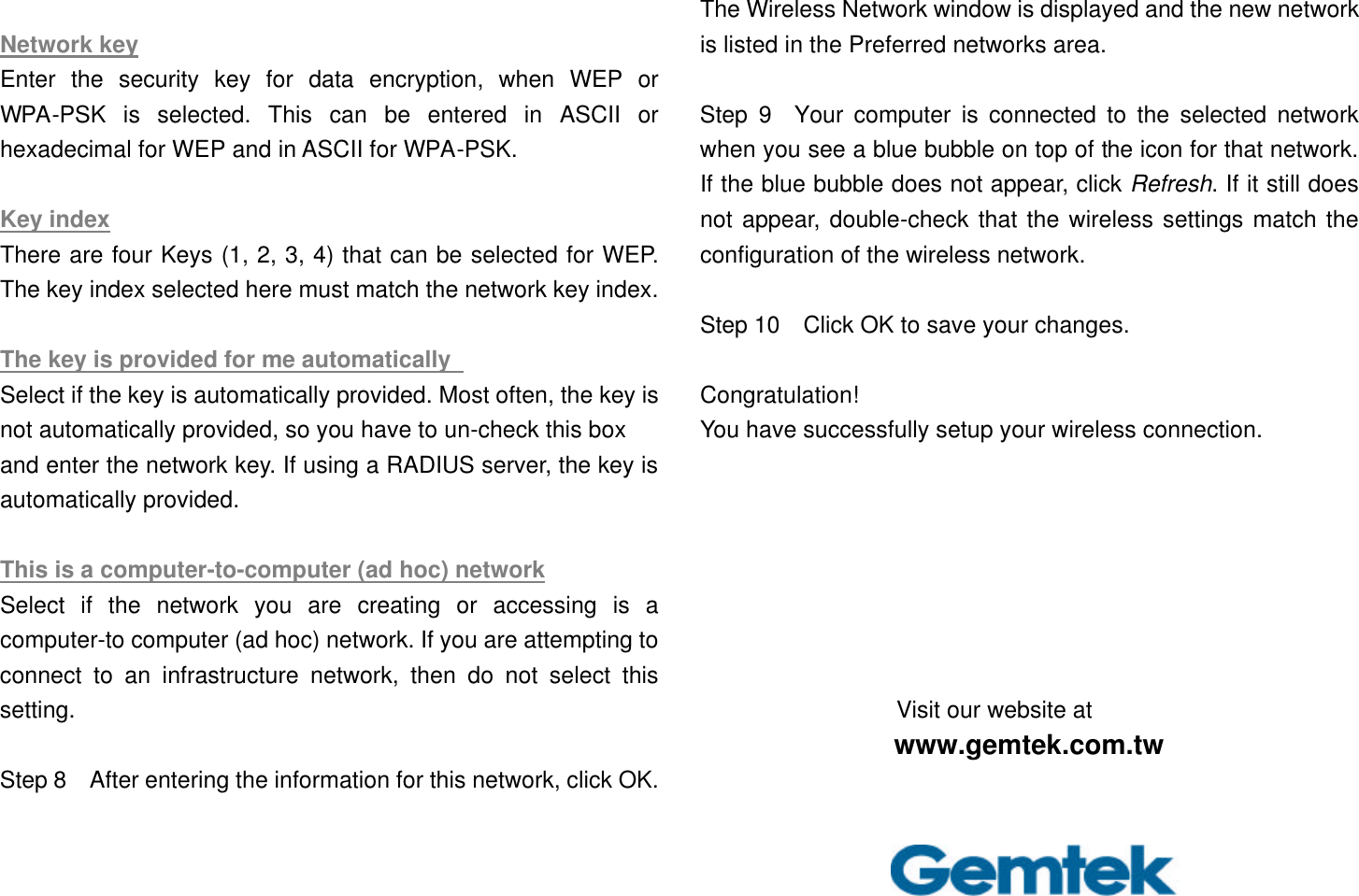  Network key Enter the security key for data encryption, when WEP or WPA-PSK is selected. This can be entered in ASCII or hexadecimal for WEP and in ASCII for WPA-PSK.    Key index There are four Keys (1, 2, 3, 4) that can be selected for WEP. The key index selected here must match the network key index.  The key is provided for me automatically   Select if the key is automatically provided. Most often, the key is not automatically provided, so you have to un-check this box   and enter the network key. If using a RADIUS server, the key is automatically provided.    This is a computer-to-computer (ad hoc) network Select if the network you are creating or accessing is a computer-to computer (ad hoc) network. If you are attempting to connect to an infrastructure network, then do not select this setting.  Step 8  After entering the information for this network, click OK. The Wireless Network window is displayed and the new network is listed in the Preferred networks area.    Step 9  Your computer is connected to the selected network when you see a blue bubble on top of the icon for that network. If the blue bubble does not appear, click Refresh. If it still does not appear, double-check that the wireless settings match the configuration of the wireless network.  Step 10  Click OK to save your changes.  Congratulation!   You have successfully setup your wireless connection.        Visit our website at www.gemtek.com.tw 