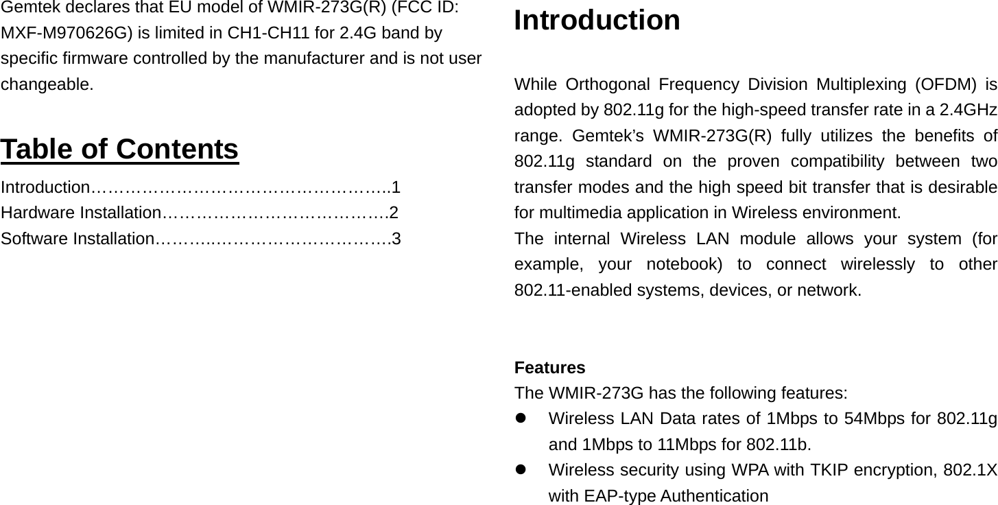 Gemtek declares that EU model of WMIR-273G(R) (FCC ID: MXF-M970626G) is limited in CH1-CH11 for 2.4G band by specific firmware controlled by the manufacturer and is not user changeable.   Table of Contents Introduction……………………………………………..1 Hardware Installation………………………………….2 Software Installation………..………………………….3              Introduction  While Orthogonal Frequency Division Multiplexing (OFDM) is adopted by 802.11g for the high-speed transfer rate in a 2.4GHz range. Gemtek’s WMIR-273G(R) fully utilizes the benefits of 802.11g standard on the proven compatibility between two transfer modes and the high speed bit transfer that is desirable for multimedia application in Wireless environment.   The internal Wireless LAN module allows your system (for example, your notebook) to connect wirelessly to other 802.11-enabled systems, devices, or network.   Features The WMIR-273G has the following features:       Wireless LAN Data rates of 1Mbps to 54Mbps for 802.11g and 1Mbps to 11Mbps for 802.11b.     Wireless security using WPA with TKIP encryption, 802.1X with EAP-type Authentication    
