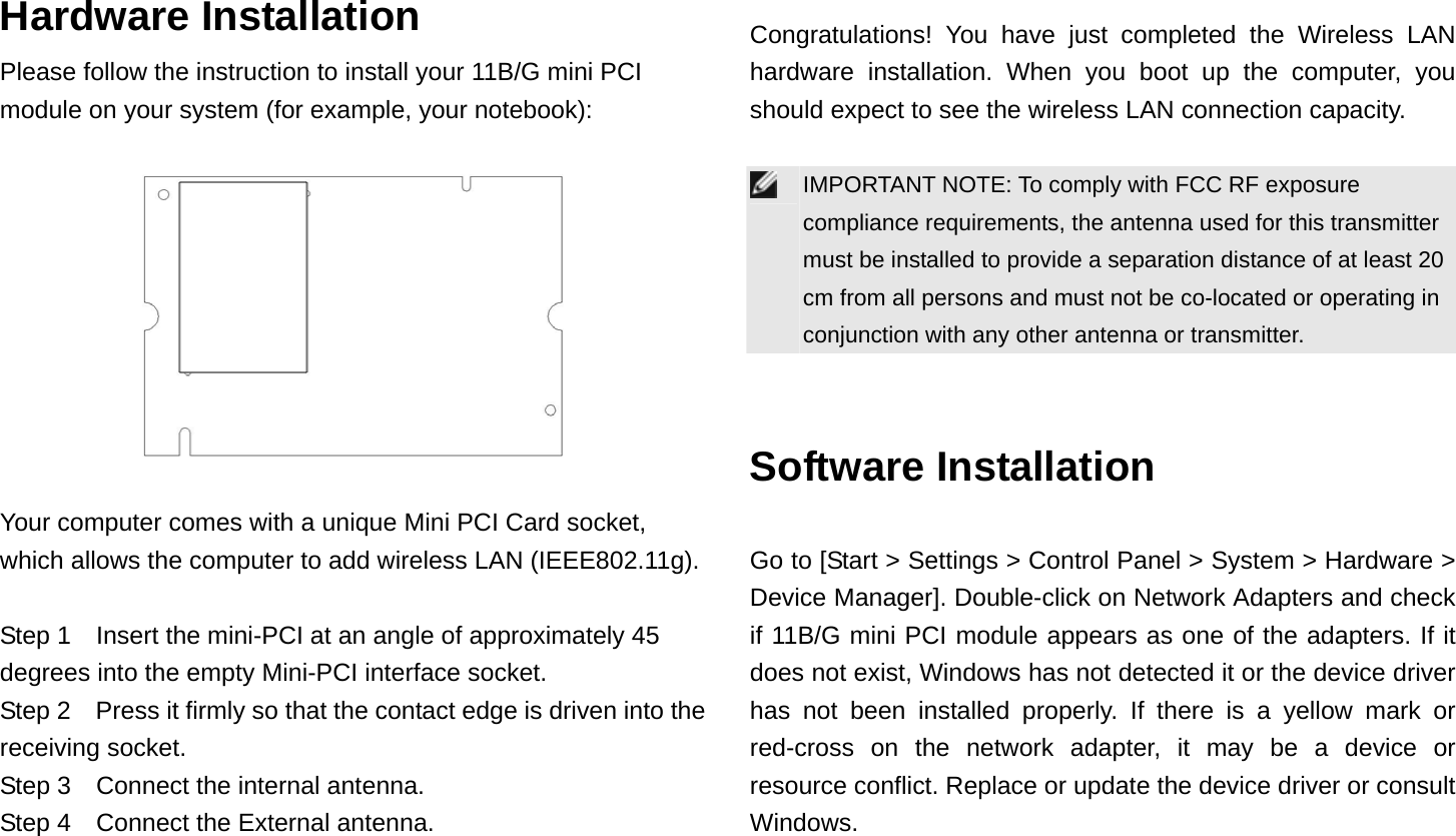 Hardware Installation Please follow the instruction to install your 11B/G mini PCI module on your system (for example, your notebook):    Your computer comes with a unique Mini PCI Card socket, which allows the computer to add wireless LAN (IEEE802.11g).  Step 1  Insert the mini-PCI at an angle of approximately 45 degrees into the empty Mini-PCI interface socket. Step 2    Press it firmly so that the contact edge is driven into the receiving socket. Step 3    Connect the internal antenna. Step 4    Connect the External antenna.  Congratulations! You have just completed the Wireless LAN hardware installation. When you boot up the computer, you should expect to see the wireless LAN connection capacity.   IMPORTANT NOTE: To comply with FCC RF exposure compliance requirements, the antenna used for this transmitter must be installed to provide a separation distance of at least 20 cm from all persons and must not be co-located or operating in conjunction with any other antenna or transmitter.   Software Installation  Go to [Start &gt; Settings &gt; Control Panel &gt; System &gt; Hardware &gt; Device Manager]. Double-click on Network Adapters and check if 11B/G mini PCI module appears as one of the adapters. If it does not exist, Windows has not detected it or the device driver has not been installed properly. If there is a yellow mark or red-cross on the network adapter, it may be a device or resource conflict. Replace or update the device driver or consult Windows. 