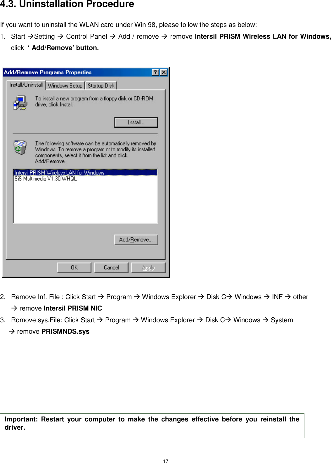 174.3. Uninstallation ProcedureIf you want to uninstall the WLAN card under Win 98, please follow the steps as below:1. Start Setting  Control Panel  Add / remove  remove Intersil PRISM Wireless LAN for Windows,click  ‘ Add/Remove’ button. 2.  Remove Inf. File : Click Start  Program  Windows Explorer  Disk C Windows  INF  other remove Intersil PRISM NIC3.  Romove sys.File: Click Start  Program  Windows Explorer  Disk C Windows  System  remove PRISMNDS.sys       Important: Restart your computer to make the changes effective before you reinstall thedriver.