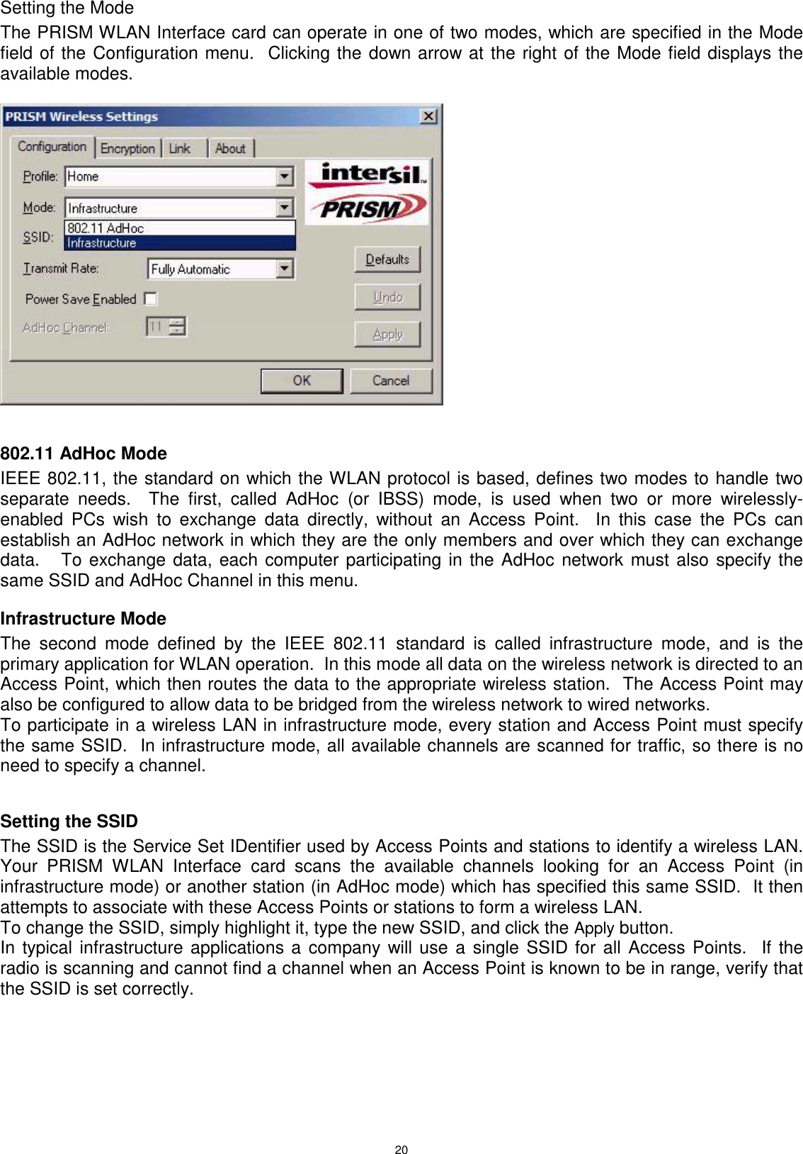 20Setting the ModeThe PRISM WLAN Interface card can operate in one of two modes, which are specified in the Modefield of the Configuration menu.  Clicking the down arrow at the right of the Mode field displays theavailable modes. 802.11 AdHoc ModeIEEE 802.11, the standard on which the WLAN protocol is based, defines two modes to handle twoseparate needs.  The first, called AdHoc (or IBSS) mode, is used when two or more wirelessly-enabled PCs wish to exchange data directly, without an Access Point.  In this case the PCs canestablish an AdHoc network in which they are the only members and over which they can exchangedata.   To exchange data, each computer participating in the AdHoc network must also specify thesame SSID and AdHoc Channel in this menu.Infrastructure ModeThe second mode defined by the IEEE 802.11 standard is called infrastructure mode, and is theprimary application for WLAN operation.  In this mode all data on the wireless network is directed to anAccess Point, which then routes the data to the appropriate wireless station.  The Access Point mayalso be configured to allow data to be bridged from the wireless network to wired networks.To participate in a wireless LAN in infrastructure mode, every station and Access Point must specifythe same SSID.  In infrastructure mode, all available channels are scanned for traffic, so there is noneed to specify a channel.Setting the SSIDThe SSID is the Service Set IDentifier used by Access Points and stations to identify a wireless LAN.Your PRISM WLAN Interface card scans the available channels looking for an Access Point (ininfrastructure mode) or another station (in AdHoc mode) which has specified this same SSID.  It thenattempts to associate with these Access Points or stations to form a wireless LAN.To change the SSID, simply highlight it, type the new SSID, and click the Apply button.In typical infrastructure applications a company will use a single SSID for all Access Points.  If theradio is scanning and cannot find a channel when an Access Point is known to be in range, verify thatthe SSID is set correctly.