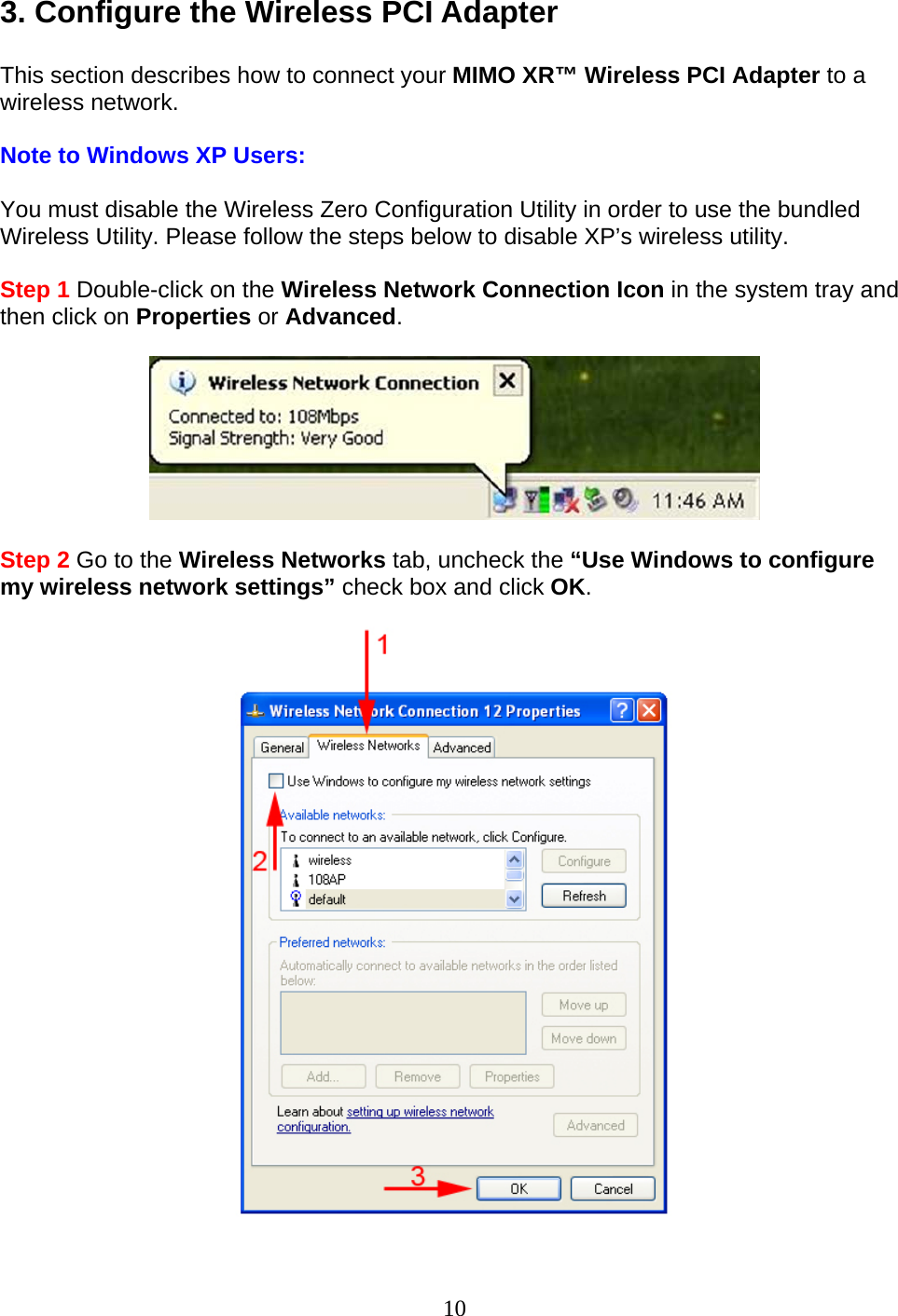 3. Configure the Wireless PCI Adapter  This section describes how to connect your MIMO XR™ Wireless PCI Adapter to a wireless network.  Note to Windows XP Users:  You must disable the Wireless Zero Configuration Utility in order to use the bundled Wireless Utility. Please follow the steps below to disable XP’s wireless utility.  Step 1 Double-click on the Wireless Network Connection Icon in the system tray and then click on Properties or Advanced.    Step 2 Go to the Wireless Networks tab, uncheck the “Use Windows to configure my wireless network settings” check box and click OK.    10 