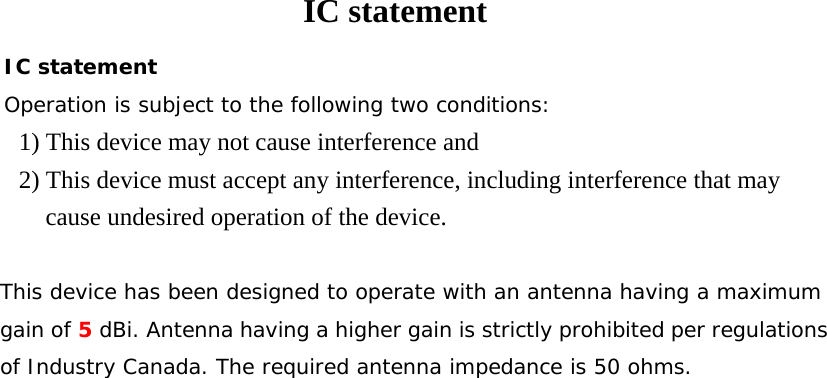 IC statement IC statement Operation is subject to the following two conditions: 1) This device may not cause interference and 2) This device must accept any interference, including interference that may cause undesired operation of the device.  This device has been designed to operate with an antenna having a maximum gain of 5 dBi. Antenna having a higher gain is strictly prohibited per regulations of Industry Canada. The required antenna impedance is 50 ohms.   