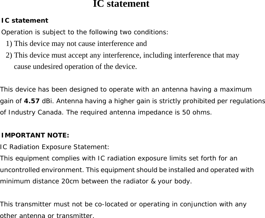IC statement IC statement Operation is subject to the following two conditions: 1) This device may not cause interference and 2) This device must accept any interference, including interference that may cause undesired operation of the device.  This device has been designed to operate with an antenna having a maximum gain of 4.57 dBi. Antenna having a higher gain is strictly prohibited per regulations of Industry Canada. The required antenna impedance is 50 ohms.  IMPORTANT NOTE: IC Radiation Exposure Statement: This equipment complies with IC radiation exposure limits set forth for an uncontrolled environment. This equipment should be installed and operated with minimum distance 20cm between the radiator &amp; your body.  This transmitter must not be co-located or operating in conjunction with any other antenna or transmitter. 