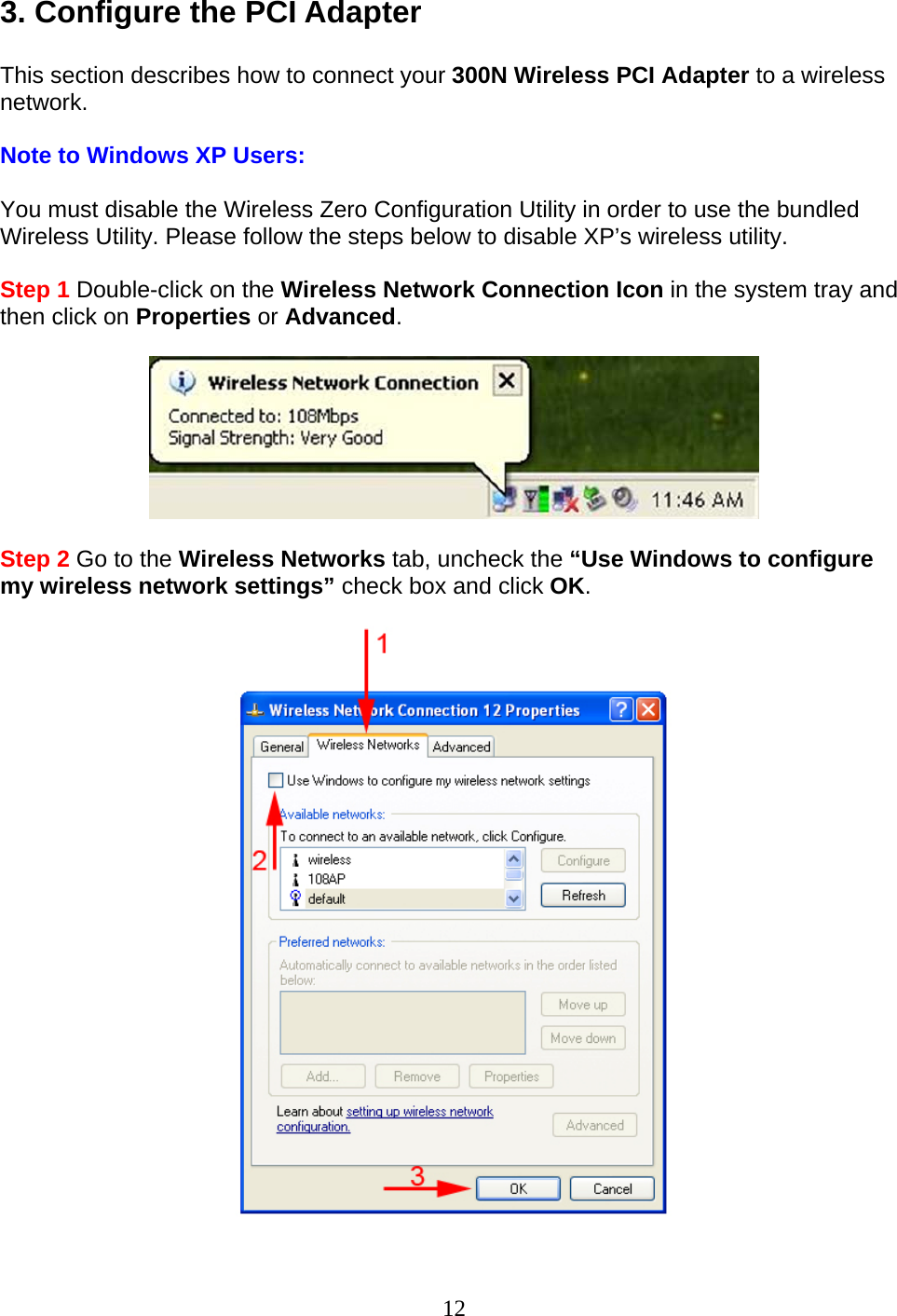 12 3. Configure the PCI Adapter  This section describes how to connect your 300N Wireless PCI Adapter to a wireless network.  Note to Windows XP Users:  You must disable the Wireless Zero Configuration Utility in order to use the bundled Wireless Utility. Please follow the steps below to disable XP’s wireless utility.  Step 1 Double-click on the Wireless Network Connection Icon in the system tray and then click on Properties or Advanced.    Step 2 Go to the Wireless Networks tab, uncheck the “Use Windows to configure my wireless network settings” check box and click OK.    
