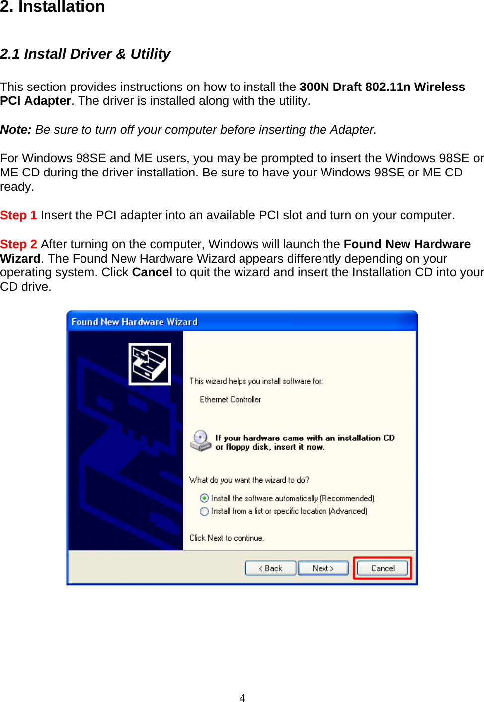 4 2. Installation  2.1 Install Driver &amp; Utility  This section provides instructions on how to install the 300N Draft 802.11n Wireless PCI Adapter. The driver is installed along with the utility.  Note: Be sure to turn off your computer before inserting the Adapter.  For Windows 98SE and ME users, you may be prompted to insert the Windows 98SE or ME CD during the driver installation. Be sure to have your Windows 98SE or ME CD ready.  Step 1 Insert the PCI adapter into an available PCI slot and turn on your computer.  Step 2 After turning on the computer, Windows will launch the Found New Hardware Wizard. The Found New Hardware Wizard appears differently depending on your operating system. Click Cancel to quit the wizard and insert the Installation CD into your CD drive.        