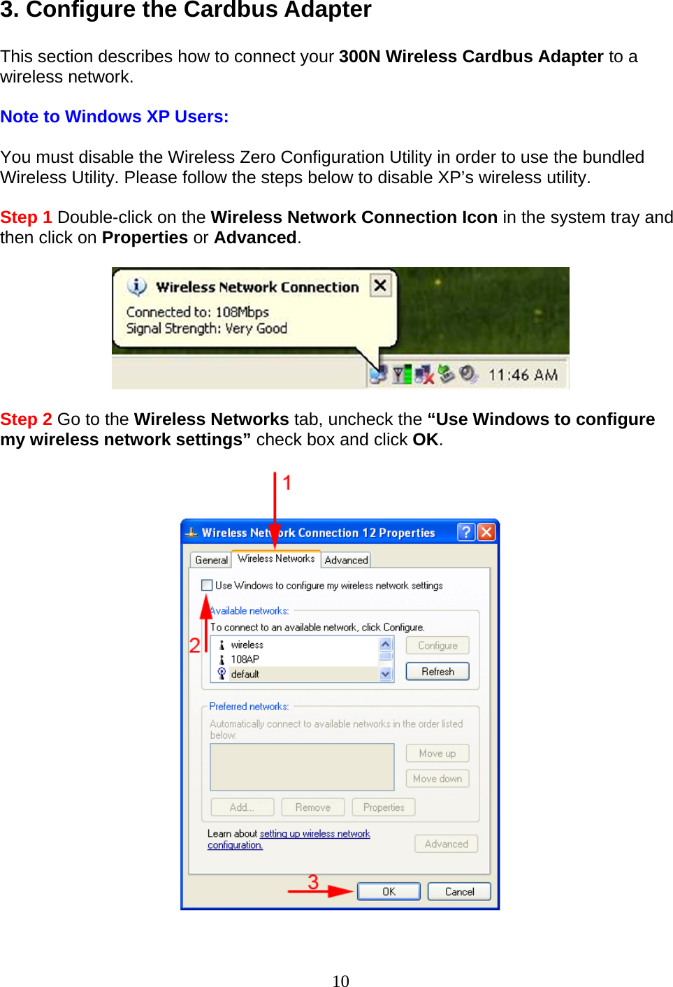 10 3. Configure the Cardbus Adapter  This section describes how to connect your 300N Wireless Cardbus Adapter to a wireless network.  Note to Windows XP Users:  You must disable the Wireless Zero Configuration Utility in order to use the bundled Wireless Utility. Please follow the steps below to disable XP’s wireless utility.  Step 1 Double-click on the Wireless Network Connection Icon in the system tray and then click on Properties or Advanced.    Step 2 Go to the Wireless Networks tab, uncheck the “Use Windows to configure my wireless network settings” check box and click OK.    