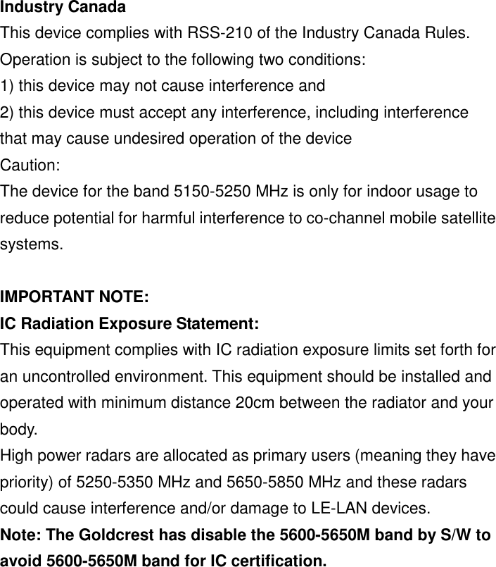 Industry Canada   This device complies with RSS-210 of the Industry Canada Rules. Operation is subject to the following two conditions: 1) this device may not cause interference and 2) this device must accept any interference, including interference that may cause undesired operation of the device Caution: The device for the band 5150-5250 MHz is only for indoor usage to reduce potential for harmful interference to co-channel mobile satellite systems.  IMPORTANT NOTE: IC Radiation Exposure Statement: This equipment complies with IC radiation exposure limits set forth for an uncontrolled environment. This equipment should be installed and operated with minimum distance 20cm between the radiator and your body. High power radars are allocated as primary users (meaning they have priority) of 5250-5350 MHz and 5650-5850 MHz and these radars could cause interference and/or damage to LE-LAN devices. Note: The Goldcrest has disable the 5600-5650M band by S/W to avoid 5600-5650M band for IC certification. 