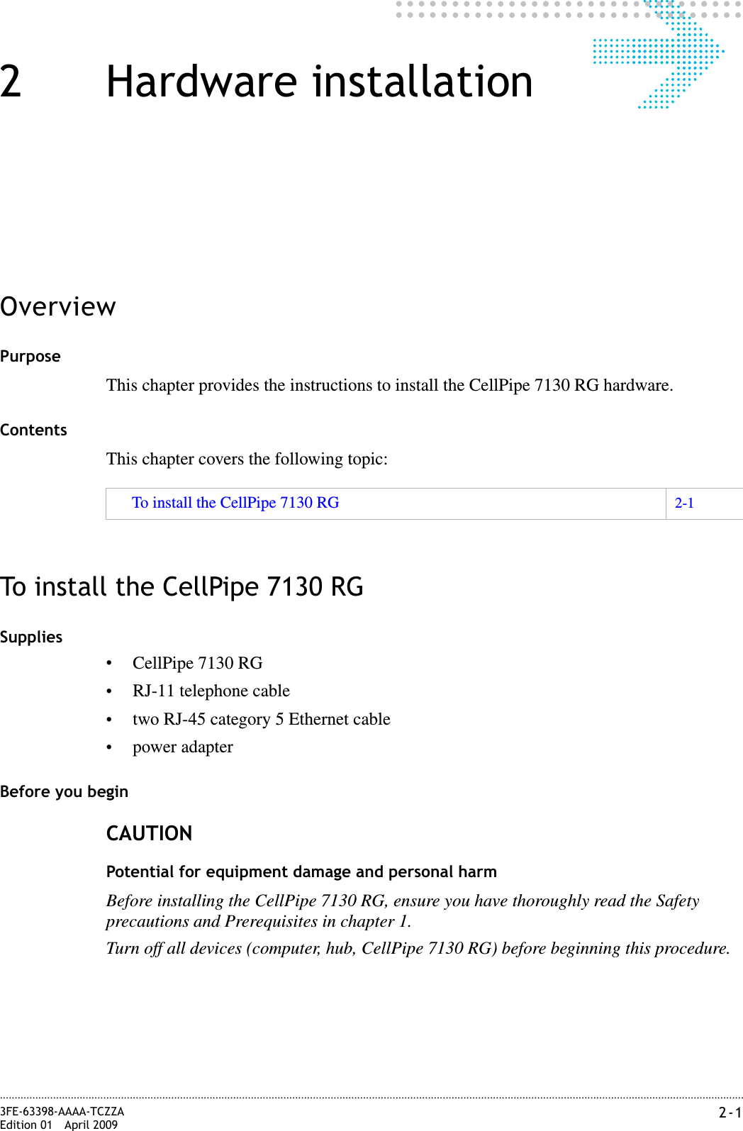 2-13FE-63398-AAAA-TCZZAEdition 01 April 2009............................................................................................................................................................................................................................................................2 Hardware installationOverviewPurposeThis chapter provides the instructions to install the CellPipe 7130 RG hardware.ContentsThis chapter covers the following topic:To install the CellPipe 7130 RGSupplies•CellPipe 7130 RG•RJ-11 telephone cable•two RJ-45 category 5 Ethernet cable•power adapterBefore you beginCAUTIONPotential for equipment damage and personal harmBefore installing the CellPipe 7130 RG, ensure you have thoroughly read the Safety precautions and Prerequisites in chapter 1.Turn off all devices (computer, hub, CellPipe 7130 RG) before beginning this procedure.To install the CellPipe 7130 RG 2-1