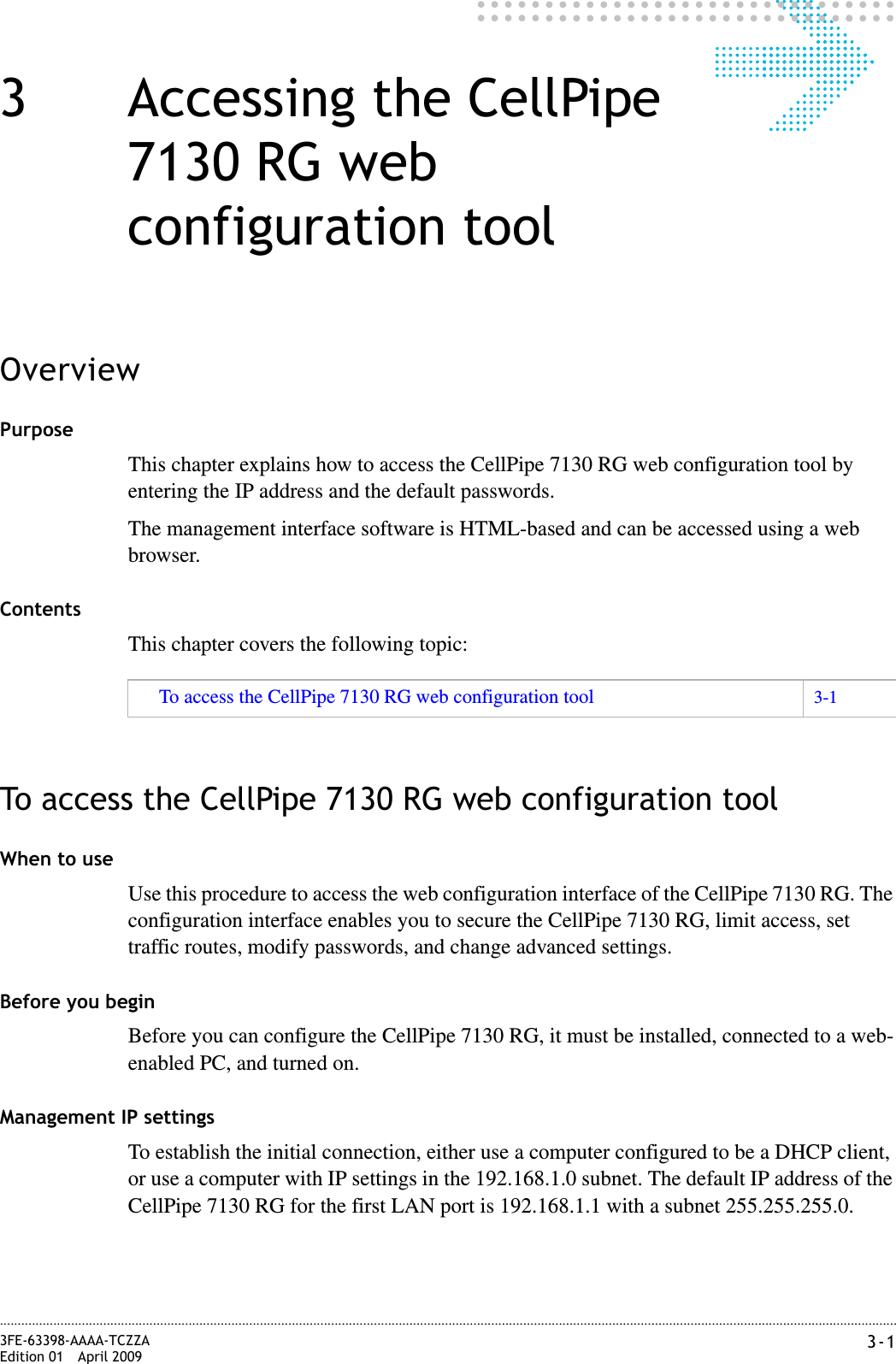 3-13FE-63398-AAAA-TCZZAEdition 01 April 2009............................................................................................................................................................................................................................................................3 Accessing the CellPipe 7130 RG web configuration toolOverviewPurposeThis chapter explains how to access the CellPipe 7130 RG web configuration tool by entering the IP address and the default passwords.The management interface software is HTML-based and can be accessed using a web browser.ContentsThis chapter covers the following topic:To access the CellPipe 7130 RG web configuration toolWhen to useUse this procedure to access the web configuration interface of the CellPipe 7130 RG. The configuration interface enables you to secure the CellPipe 7130 RG, limit access, set traffic routes, modify passwords, and change advanced settings.Before you beginBefore you can configure the CellPipe 7130 RG, it must be installed, connected to a web-enabled PC, and turned on.Management IP settingsTo establish the initial connection, either use a computer configured to be a DHCP client, or use a computer with IP settings in the 192.168.1.0 subnet. The default IP address of the CellPipe 7130 RG for the first LAN port is 192.168.1.1 with a subnet 255.255.255.0.To access the CellPipe 7130 RG web configuration tool 3-1