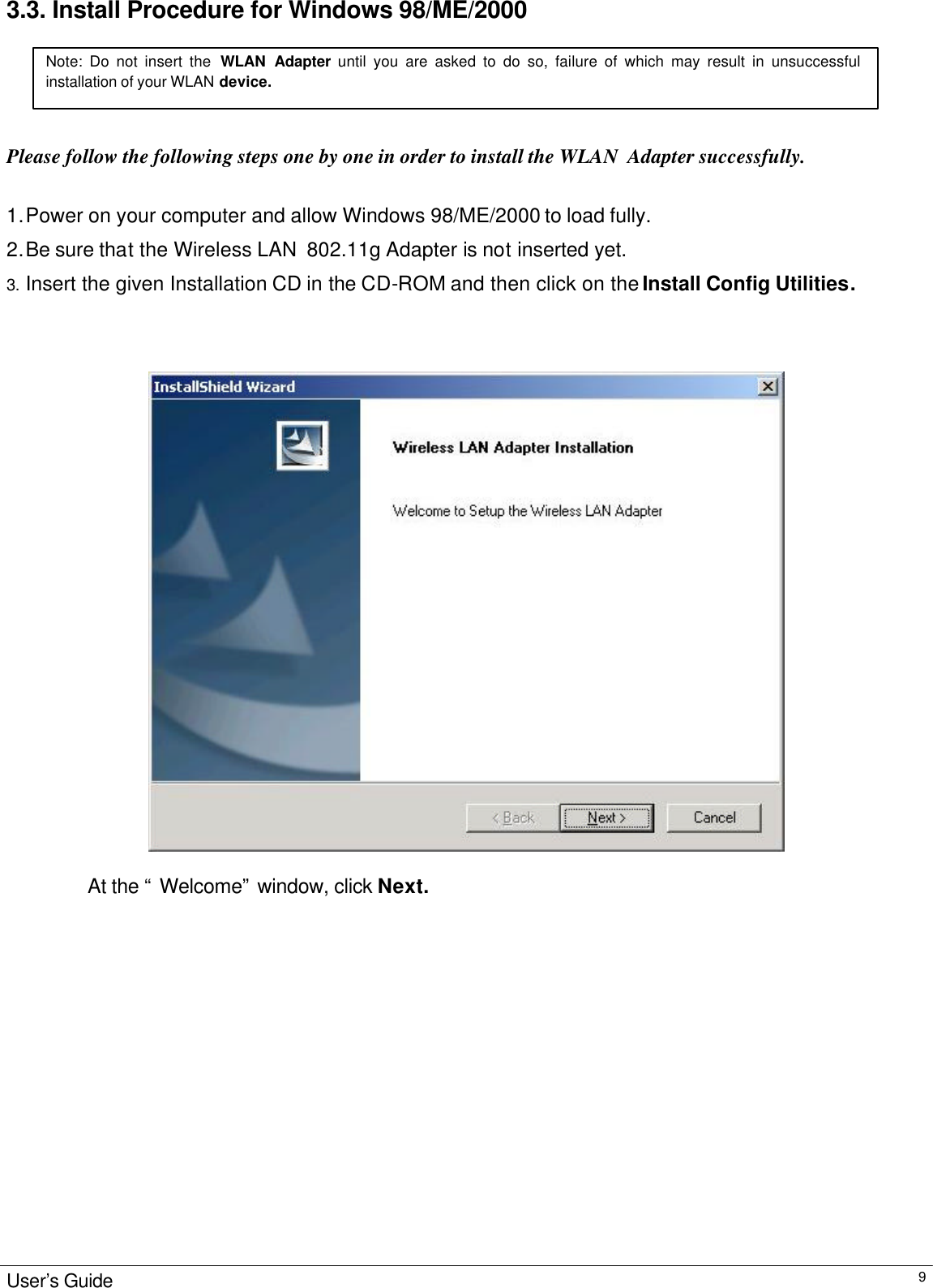                                                                                                                                                                                                                                                                                    User’s Guide  9 3.3. Install Procedure for Windows 98/ME/2000    Please follow the following steps one by one in order to install the WLAN  Adapter successfully.  1. Power on your computer and allow Windows 98/ME/2000 to load fully. 2. Be sure that the Wireless LAN  802.11g Adapter is not inserted yet.  3. Insert the given Installation CD in the CD-ROM and then click on the Install Config Utilities.     At the “ Welcome” window, click Next.         Note: Do not insert the WLAN Adapter until you are asked to do so, failure of which may result in unsuccessful installation of your WLAN device. 