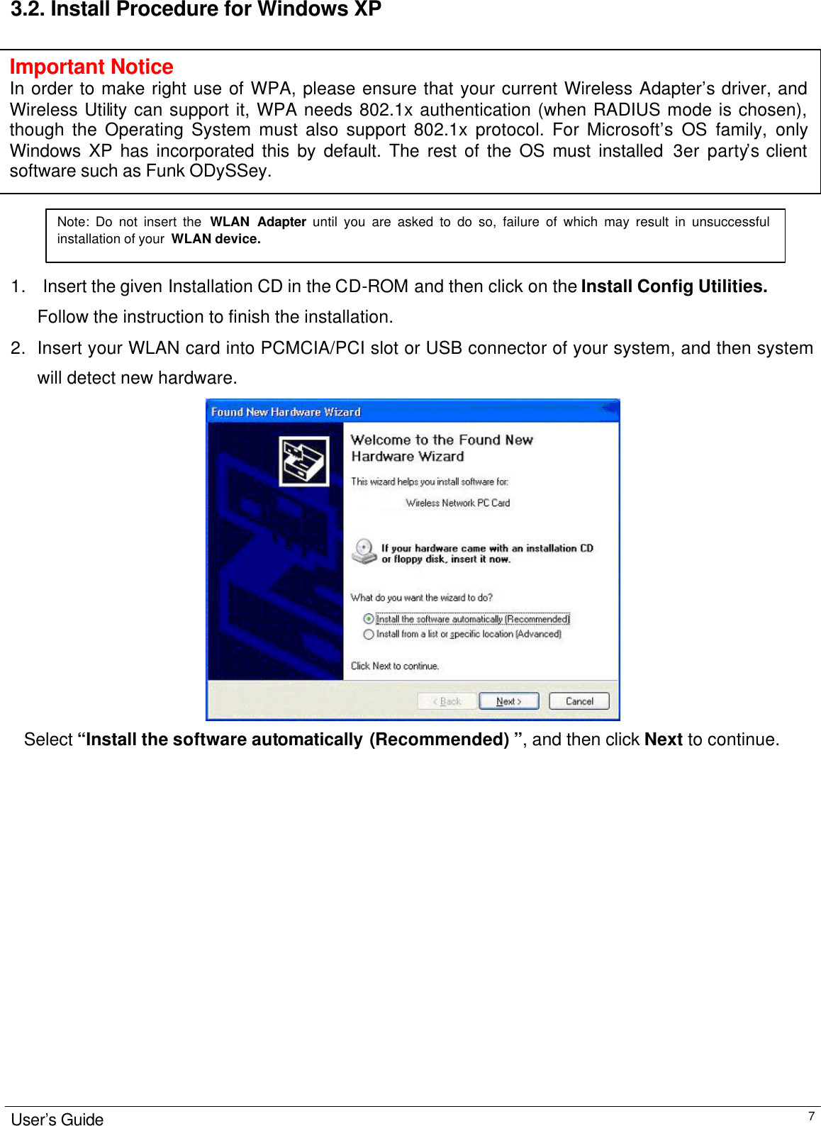                                                                                                                                                                                                                                                                                    User’s Guide  7 3.2. Install Procedure for Windows XP              1.   Insert the given Installation CD in the CD-ROM and then click on the Install Config Utilities. Follow the instruction to finish the installation.  2. Insert your WLAN card into PCMCIA/PCI slot or USB connector of your system, and then system will detect new hardware.     Select “Install the software automatically (Recommended) ”, and then click Next to continue.                          Note: Do not insert the WLAN Adapter until you are asked to do so, failure of which may result in unsuccessful installation of your  WLAN device. Important Notice In order to make right use of WPA, please ensure that your current Wireless Adapter’s driver, and Wireless Utility can support it, WPA needs 802.1x authentication (when RADIUS mode is chosen), though the Operating System must also support 802.1x protocol. For Microsoft’s OS family, only Windows XP has incorporated this by default. The rest of the OS must installed 3er party’s client software such as Funk ODySSey.  