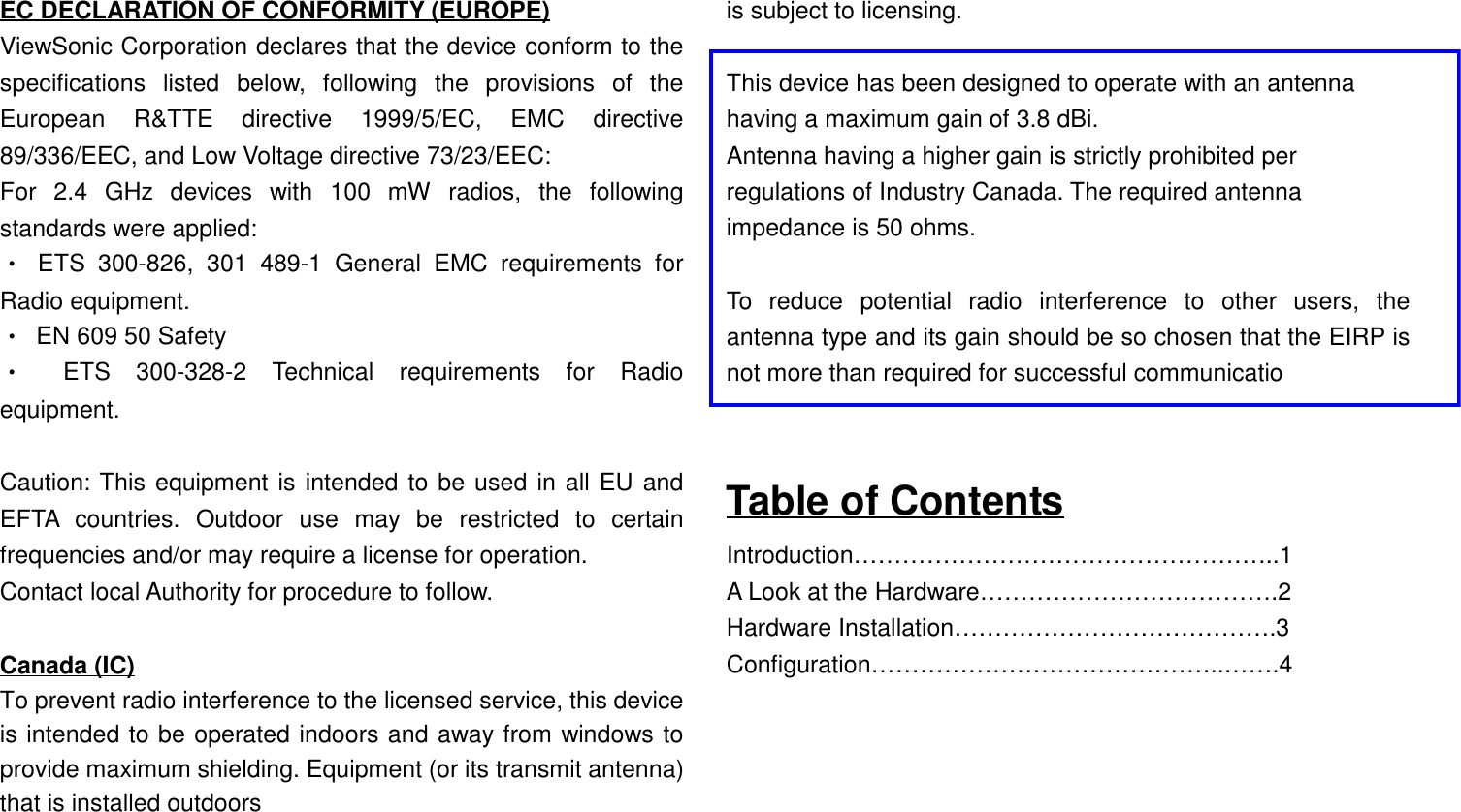 EC DECLARATION OF CONFORMITY (EUROPE)ViewSonic Corporation declares that the device conform to thespecifications listed below, following the provisions of theEuropean R&amp;TTE directive 1999/5/EC, EMC directive89/336/EEC, and Low Voltage directive 73/23/EEC:For 2.4 GHz devices with 100 mW radios, the followingstandards were applied:• ETS 300-826, 301 489-1 General EMC requirements forRadio equipment.•  EN 609 50 Safety• ETS 300-328-2 Technical requirements for Radioequipment.Caution: This equipment is intended to be used in all EU andEFTA countries. Outdoor use may be restricted to certainfrequencies and/or may require a license for operation.Contact local Authority for procedure to follow.Canada (IC)To prevent radio interference to the licensed service, this deviceis intended to be operated indoors and away from windows toprovide maximum shielding. Equipment (or its transmit antenna)that is installed outdoorsis subject to licensing.This device has been designed to operate with an antennahaving a maximum gain of 3.8 dBi.Antenna having a higher gain is strictly prohibited perregulations of Industry Canada. The required antennaimpedance is 50 ohms. To reduce potential radio interference to other users, theantenna type and its gain should be so chosen that the EIRP isnot more than required for successful communicatioTable of ContentsIntroduction……………………………………………..1A Look at the Hardware……………………………….2Hardware Installation………………………………….3Configuration……………………………………..…….4